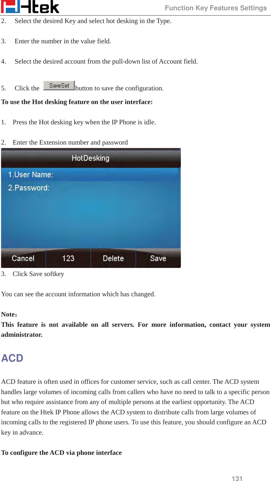                                                Function Key Features Settings 131 2. Select the desired Key and select hot desking in the Type.  3. Enter the number in the value field.  4. Select the desired account from the pull-down list of Account field.  5. Click the  button to save the configuration. To use the Hot desking feature on the user interface:  1. Press the Hot desking key when the IP Phone is idle.  2. Enter the Extension number and password  3. Click Save softkey  You can see the account information which has changed.  Note˖˖ This feature is not available on all servers. For more information, contact your system administrator. ACD ACD feature is often used in offices for customer service, such as call center. The ACD system handles large volumes of incoming calls from callers who have no need to talk to a specific person but who require assistance from any of multiple persons at the earliest opportunity. The ACD feature on the Htek IP Phone allows the ACD system to distribute calls from large volumes of incoming calls to the registered IP phone users. To use this feature, you should configure an ACD key in advance.  To configure the ACD via phone interface  