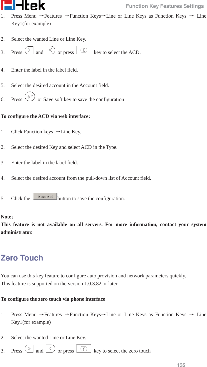                                                 Function Key Features Settings 132 1. Press Menu ėFeatures  ėFunction KeysėLine or Line Keys as Function Keys ė Line Key1(for example)  2. Select the wanted Line or Line Key. 3. Press   and   or press    key to select the ACD.  4. Enter the label in the label field.  5. Select the desired account in the Account field. 6. Press    or Save soft key to save the configuration  To configure the ACD via web interface:  1. Click Function keys  ėLine Key.  2. Select the desired Key and select ACD in the Type.  3. Enter the label in the label field.  4. Select the desired account from the pull-down list of Account field.  5. Click the  button to save the configuration.  Note˖˖ This feature is not available on all servers. For more information, contact your system administrator.  Zero Touch You can use this key feature to configure auto provision and network parameters quickly. This feature is supported on the version 1.0.3.82 or later  To configure the zero touch via phone interface  1. Press Menu ėFeatures  ėFunction KeysėLine or Line Keys as Function Keys ė Line Key1(for example)  2. Select the wanted Line or Line Key. 3. Press   and   or press    key to select the zero touch 