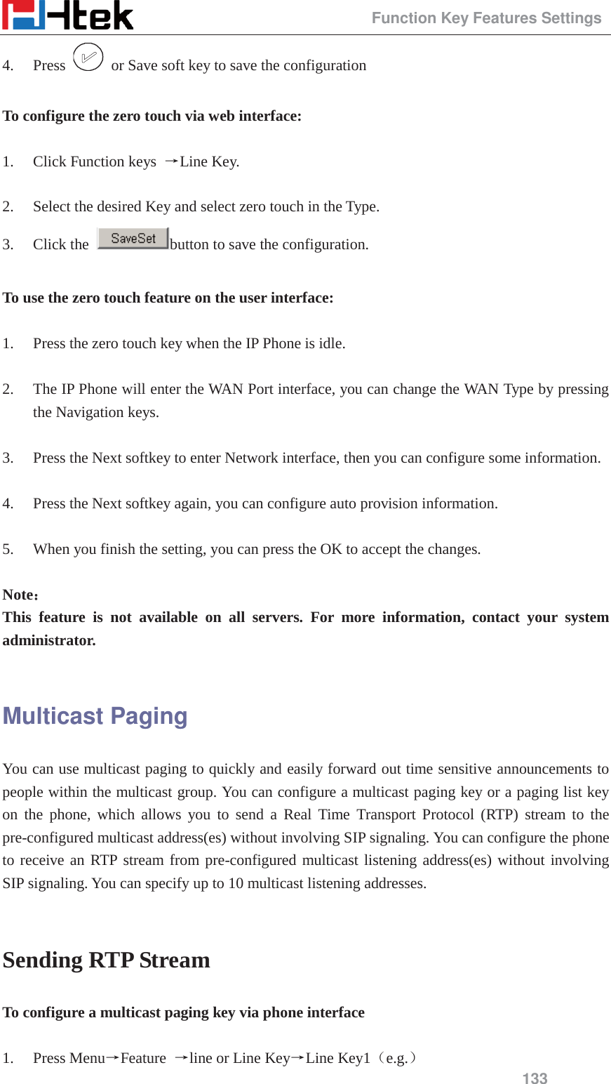                                                 Function Key Features Settings 133 4. Press    or Save soft key to save the configuration  To configure the zero touch via web interface:  1. Click Function keys  ėLine Key.  2. Select the desired Key and select zero touch in the Type. 3. Click the  button to save the configuration.  To use the zero touch feature on the user interface:  1. Press the zero touch key when the IP Phone is idle.  2. The IP Phone will enter the WAN Port interface, you can change the WAN Type by pressing the Navigation keys.  3. Press the Next softkey to enter Network interface, then you can configure some information.  4. Press the Next softkey again, you can configure auto provision information.  5. When you finish the setting, you can press the OK to accept the changes.  Note˖˖ This feature is not available on all servers. For more information, contact your system administrator.  Multicast Paging You can use multicast paging to quickly and easily forward out time sensitive announcements to people within the multicast group. You can configure a multicast paging key or a paging list key on the phone, which allows you to send a Real Time Transport Protocol (RTP) stream to the pre-configured multicast address(es) without involving SIP signaling. You can configure the phone to receive an RTP stream from pre-configured multicast listening address(es) without involving SIP signaling. You can specify up to 10 multicast listening addresses.  Sending RTP Stream To configure a multicast paging key via phone interface  1. Press MenuėFeature  ėline or Line KeyėLine Key1˄e.g.˅ 