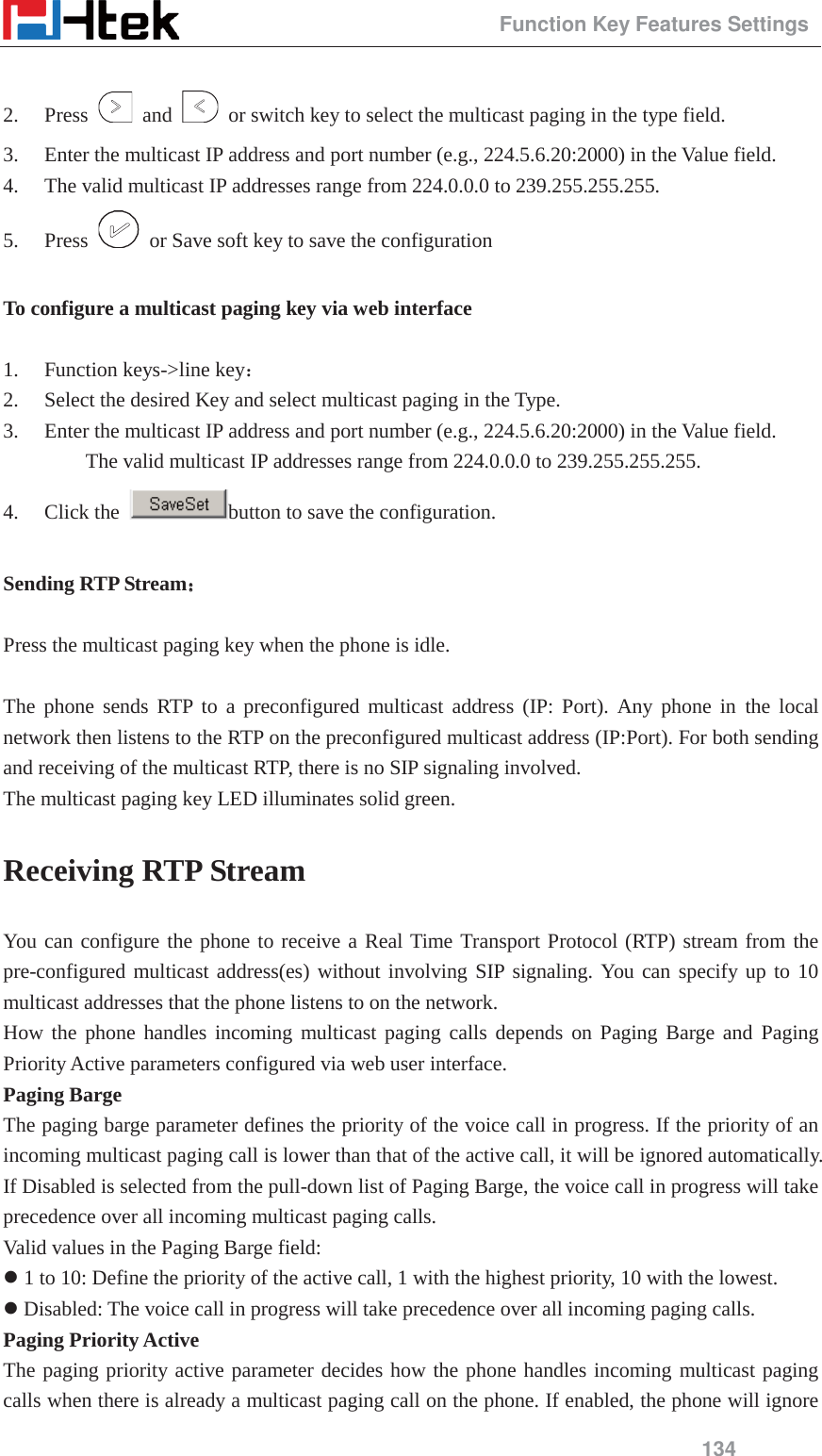                                                 Function Key Features Settings 134  2. Press   and    or switch key to select the multicast paging in the type field. 3. Enter the multicast IP address and port number (e.g., 224.5.6.20:2000) in the Value field.   4. The valid multicast IP addresses range from 224.0.0.0 to 239.255.255.255. 5. Press    or Save soft key to save the configuration  To configure a multicast paging key via web interface   1. Function keys->line key˖ 2. Select the desired Key and select multicast paging in the Type. 3. Enter the multicast IP address and port number (e.g., 224.5.6.20:2000) in the Value field.   The valid multicast IP addresses range from 224.0.0.0 to 239.255.255.255. 4. Click the  button to save the configuration.  Sending RTP Stream˖˖   Press the multicast paging key when the phone is idle.  The phone sends RTP to a preconfigured multicast address (IP: Port). Any phone in the local network then listens to the RTP on the preconfigured multicast address (IP:Port). For both sending and receiving of the multicast RTP, there is no SIP signaling involved. The multicast paging key LED illuminates solid green. Receiving RTP Stream You can configure the phone to receive a Real Time Transport Protocol (RTP) stream from the pre-configured multicast address(es) without involving SIP signaling. You can specify up to 10 multicast addresses that the phone listens to on the network. How the phone handles incoming multicast paging calls depends on Paging Barge and Paging Priority Active parameters configured via web user interface. Paging Barge The paging barge parameter defines the priority of the voice call in progress. If the priority of an incoming multicast paging call is lower than that of the active call, it will be ignored automatically. If Disabled is selected from the pull-down list of Paging Barge, the voice call in progress will take precedence over all incoming multicast paging calls. Valid values in the Paging Barge field: z 1 to 10: Define the priority of the active call, 1 with the highest priority, 10 with the lowest. z Disabled: The voice call in progress will take precedence over all incoming paging calls. Paging Priority Active The paging priority active parameter decides how the phone handles incoming multicast paging calls when there is already a multicast paging call on the phone. If enabled, the phone will ignore 