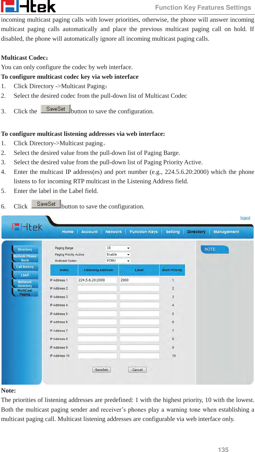                                                 Function Key Features Settings 135 incoming multicast paging calls with lower priorities, otherwise, the phone will answer incoming multicast paging calls automatically and place the previous multicast paging call on hold. If disabled, the phone will automatically ignore all incoming multicast paging calls.  Multicast Codec˖˖ You can only configure the codec by web interface. To configure multicast codec key via web interface   1. Click Directory ->Multicast Paging˖ 2. Select the desired codec from the pull-down list of Multicast Codec 3. Click the  button to save the configuration.  To configure multicast listening addresses via web interface: 1. Click Directory->Multicast pagingǄ 2. Select the desired value from the pull-down list of Paging Barge. 3. Select the desired value from the pull-down list of Paging Priority Active. 4. Enter the multicast IP address(es) and port number (e.g., 224.5.6.20:2000) which the phone listens to for incoming RTP multicast in the Listening Address field.   5. Enter the label in the Label field.   6. Click  button to save the configuration.  Note: The priorities of listening addresses are predefined: 1 with the highest priority, 10 with the lowest. Both the multicast paging sender and receiver&rsquo;s phones play a warning tone when establishing a multicast paging call. Multicast listening addresses are configurable via web interface only.  