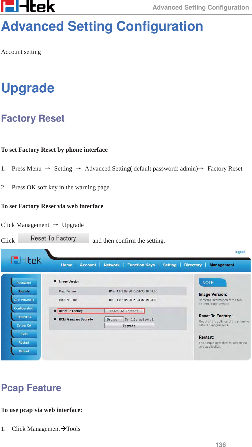                                                 Advanced Setting Configuration 136 Advanced Setting Configuration Account setting  Upgrade Factory Reset  To set Factory Reset by phone interface  1. Press Menu  ė Setting ė  Advanced Setting( default password: admin)ė Factory Reset  2. Press OK soft key in the warning page.  To set Factory Reset via web interface  Click Management  ė Upgrade Click    and then confirm the setting.   Pcap Feature To use pcap via web interface:  1. Click Management&AElig;Tools 