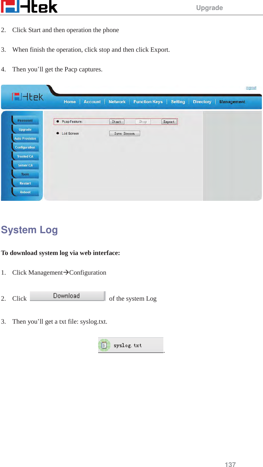                                                 Upgrade 137   2. Click Start and then operation the phone  3. When finish the operation, click stop and then click Export.  4. Then you&rsquo;ll get the Pacp captures.    System Log To download system log via web interface:  1. Click Management&AElig;Configuration   2. Click    of the system Log  3. Then you&rsquo;ll get a txt file: syslog.txt.  .  