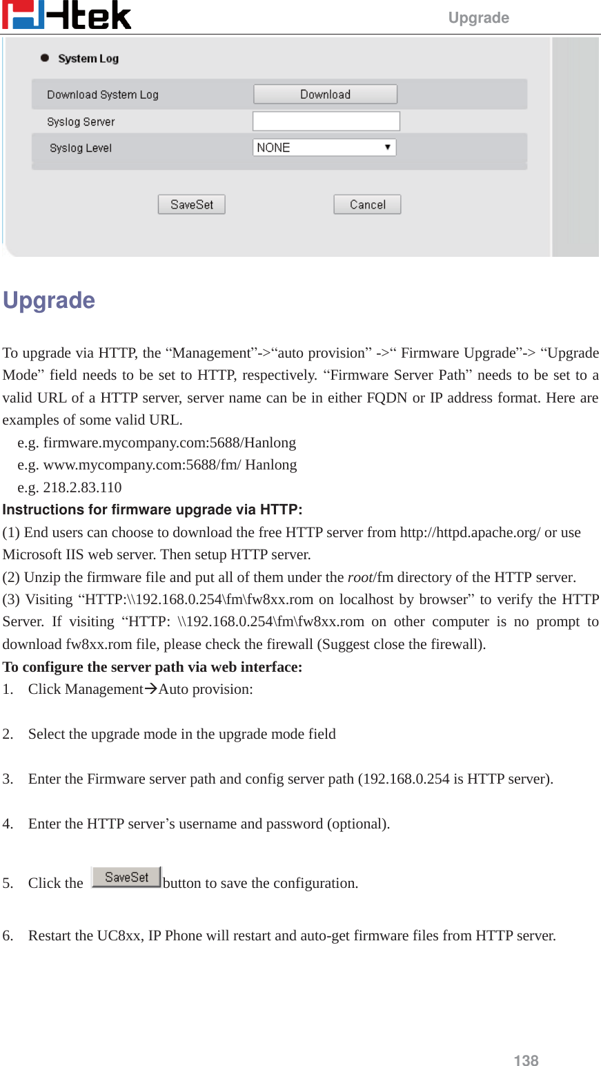                                                 Upgrade 138  Upgrade To upgrade via HTTP, the &ldquo;Management&rdquo;->&ldquo;auto provision&rdquo; ->&ldquo; Firmware Upgrade&rdquo;-> &ldquo;Upgrade Mode&rdquo; field needs to be set to HTTP, respectively. &ldquo;Firmware Server Path&rdquo; needs to be set to a valid URL of a HTTP server, server name can be in either FQDN or IP address format. Here are examples of some valid URL. e.g. firmware.mycompany.com:5688/Hanlong e.g. www.mycompany.com:5688/fm/ Hanlong e.g. 218.2.83.110 Instructions for firmware upgrade via HTTP: (1) End users can choose to download the free HTTP server from http://httpd.apache.org/ or use Microsoft IIS web server. Then setup HTTP server. (2) Unzip the firmware file and put all of them under the root/fm directory of the HTTP server. (3) Visiting &ldquo;HTTP:\\192.168.0.254\fm\fw8xx.rom on localhost by browser&rdquo; to verify the HTTP Server. If visiting &ldquo;HTTP: \\192.168.0.254\fm\fw8xx.rom on other computer is no prompt to download fw8xx.rom file, please check the firewall (Suggest close the firewall). To configure the server path via web interface: 1. Click Management&AElig;Auto provision:  2. Select the upgrade mode in the upgrade mode field  3. Enter the Firmware server path and config server path (192.168.0.254 is HTTP server).  4. Enter the HTTP server&rsquo;s username and password (optional).  5. Click the  button to save the configuration.  6. Restart the UC8xx, IP Phone will restart and auto-get firmware files from HTTP server. 