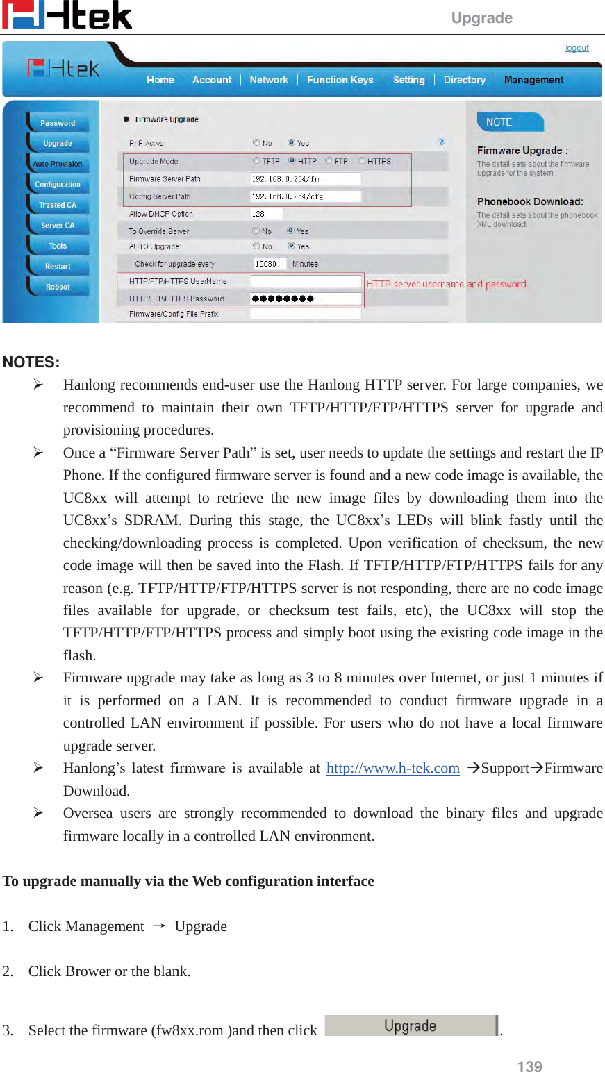                                                 Upgrade 139    NOTES: &frac34; Hanlong recommends end-user use the Hanlong HTTP server. For large companies, we recommend to maintain their own TFTP/HTTP/FTP/HTTPS server for upgrade and provisioning procedures. &frac34; Once a &ldquo;Firmware Server Path&rdquo; is set, user needs to update the settings and restart the IP Phone. If the configured firmware server is found and a new code image is available, the UC8xx will attempt to retrieve the new image files by downloading them into the UC8xx&rsquo;s SDRAM. During this stage, the UC8xx&rsquo;s LEDs will blink fastly until the checking/downloading process is completed. Upon verification of checksum, the new code image will then be saved into the Flash. If TFTP/HTTP/FTP/HTTPS fails for any reason (e.g. TFTP/HTTP/FTP/HTTPS server is not responding, there are no code image files available for upgrade, or checksum test fails, etc), the UC8xx will stop the TFTP/HTTP/FTP/HTTPS process and simply boot using the existing code image in the flash. &frac34; Firmware upgrade may take as long as 3 to 8 minutes over Internet, or just 1 minutes if it is performed on a LAN. It is recommended to conduct firmware upgrade in a controlled LAN environment if possible. For users who do not have a local firmware upgrade server. &frac34; Hanlong&rsquo;s latest firmware is available at http://www.h-tek.com &AElig;Support&AElig;Firmware Download. &frac34; Oversea users are strongly recommended to download the binary files and upgrade firmware locally in a controlled LAN environment.  To upgrade manually via the Web configuration interface  1. Click Management  ė Upgrade   2. Click Brower or the blank.    3. Select the firmware (fw8xx.rom )and then click  . 