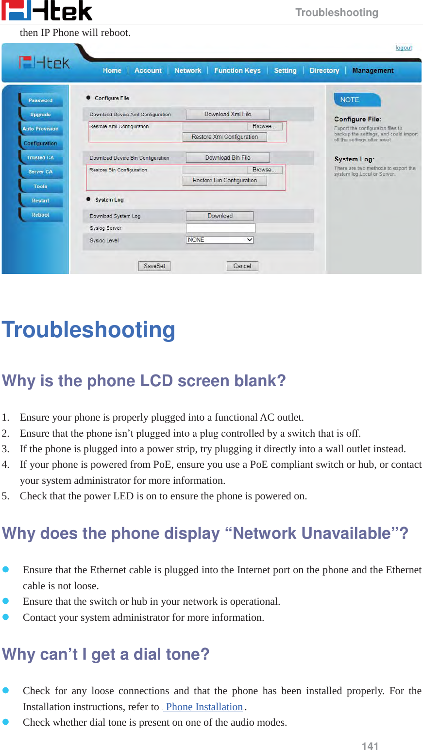                                                 Troubleshooting 141 then IP Phone will reboot.   Troubleshooting Why is the phone LCD screen blank?   1. Ensure your phone is properly plugged into a functional AC outlet.   2. Ensure that the phone isn&rsquo;t plugged into a plug controlled by a switch that is off.   3. If the phone is plugged into a power strip, try plugging it directly into a wall outlet instead.   4. If your phone is powered from PoE, ensure you use a PoE compliant switch or hub, or contact your system administrator for more information.   5. Check that the power LED is on to ensure the phone is powered on.   Why does the phone display &ldquo;Network Unavailable&rdquo;?  z Ensure that the Ethernet cable is plugged into the Internet port on the phone and the Ethernet cable is not loose.   z Ensure that the switch or hub in your network is operational.   z Contact your system administrator for more information.   Why can&rsquo;t I get a dial tone?   z Check for any loose connections and that the phone has been installed properly. For the Installation instructions, refer to HU Phone InstallationUH.  z Check whether dial tone is present on one of the audio modes.   