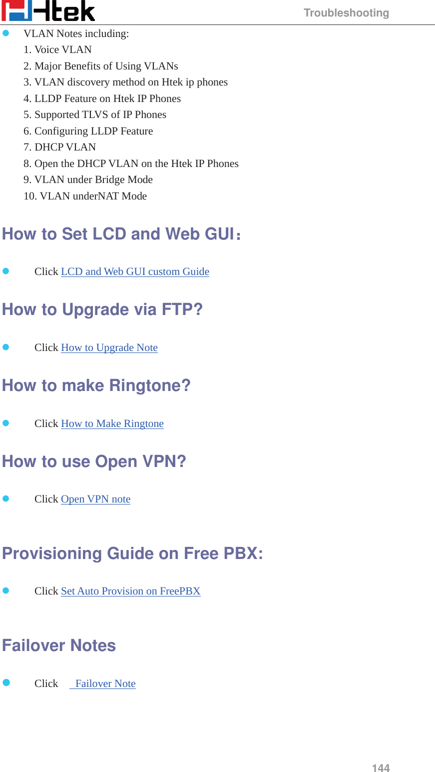                                                 Troubleshooting 144 z VLAN Notes including:  1. Voice VLAN  2. Major Benefits of Using VLANs  3. VLAN discovery method on Htek ip phones  4. LLDP Feature on Htek IP Phones  5. Supported TLVS of IP Phones  6. Configuring LLDP Feature  7. DHCP VLAN  8. Open the DHCP VLAN on the Htek IP Phones  9. VLAN under Bridge Mode  10. VLAN underNAT Mode How to Set LCD and Web GUI&phi;&phi; z Click LCD and Web GUI custom Guide How to Upgrade via FTP? z Click How to Upgrade Note How to make Ringtone? z Click How to Make Ringtone How to use Open VPN? z Click Open VPN note  Provisioning Guide on Free PBX: z Click Set Auto Provision on FreePBX  Failover Notes z Click   Failover Note  