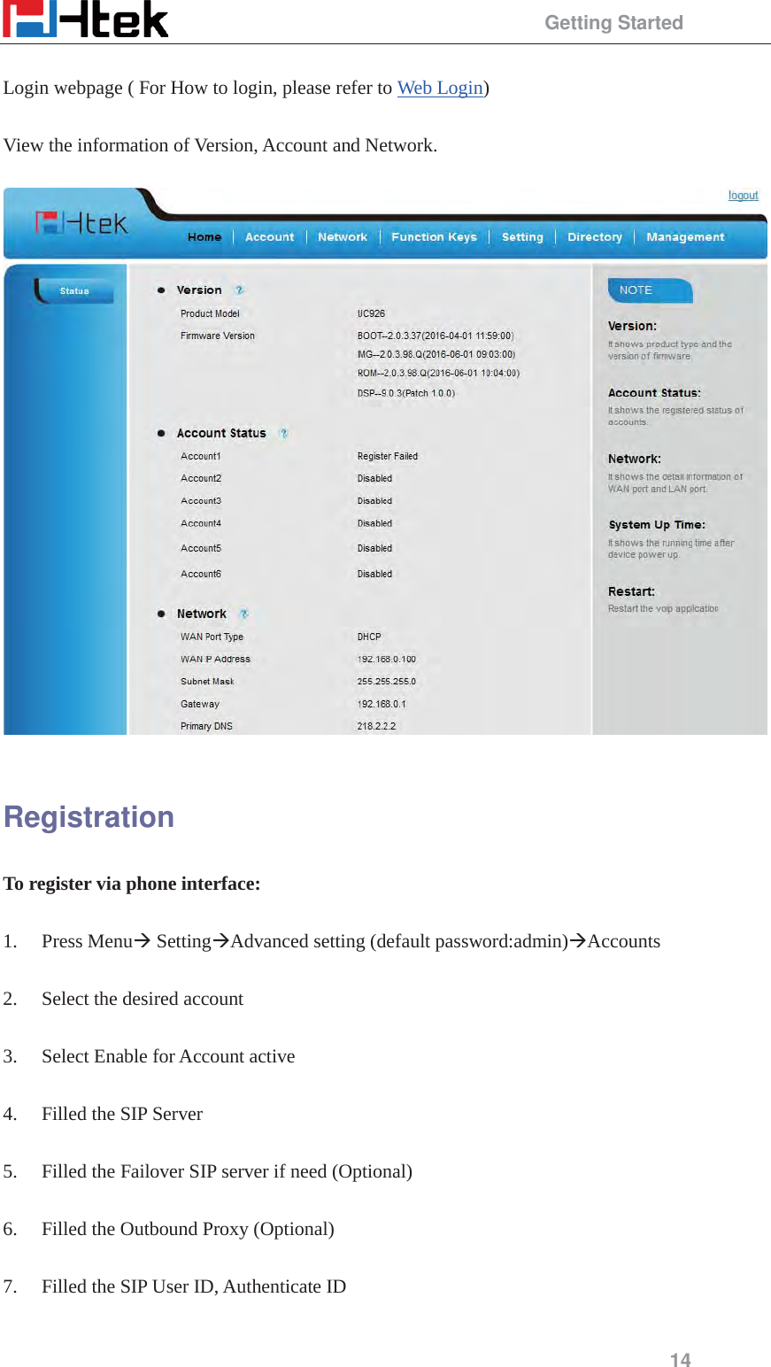                                                 Getting Started 14  Login webpage ( For How to login, please refer to Web Login)  View the information of Version, Account and Network.    Registration To register via phone interface:  1. Press Menu&AElig; Setting&AElig;Advanced setting (default password:admin)&AElig;Accounts  2. Select the desired account  3. Select Enable for Account active  4. Filled the SIP Server  5. Filled the Failover SIP server if need (Optional)  6. Filled the Outbound Proxy (Optional)  7. Filled the SIP User ID, Authenticate ID  
