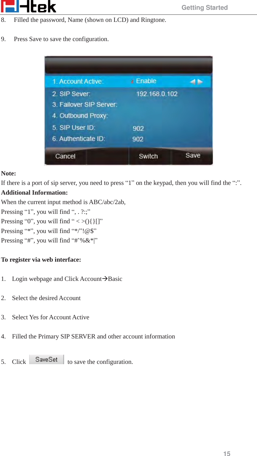                                                Getting Started 15 8. Filled the password, Name (shown on LCD) and Ringtone.  9. Press Save to save the configuration.   Note: If there is a port of sip server, you need to press &ldquo;1&rdquo; on the keypad, then you will find the &ldquo;:&rdquo;. Additional Information: When the current input method is ABC/abc/2ab, Pressing &ldquo;1&rdquo;, you will find &ldquo;, . ?:;&rdquo; Pressing &ldquo;0&rdquo;, you will find &ldquo; < >(){}[]&rdquo; Pressing &ldquo;*&rdquo;, you will find &ldquo;*/&rdquo;!@$&rdquo; Pressing &ldquo;#&rdquo;, you will find &ldquo;#&rsquo;%&amp;*|&rdquo;  To register via web interface:  1. Login webpage and Click Account&AElig;Basic  2. Select the desired Account    3. Select Yes for Account Active  4. Filled the Primary SIP SERVER and other account information  5. Click    to save the configuration. 