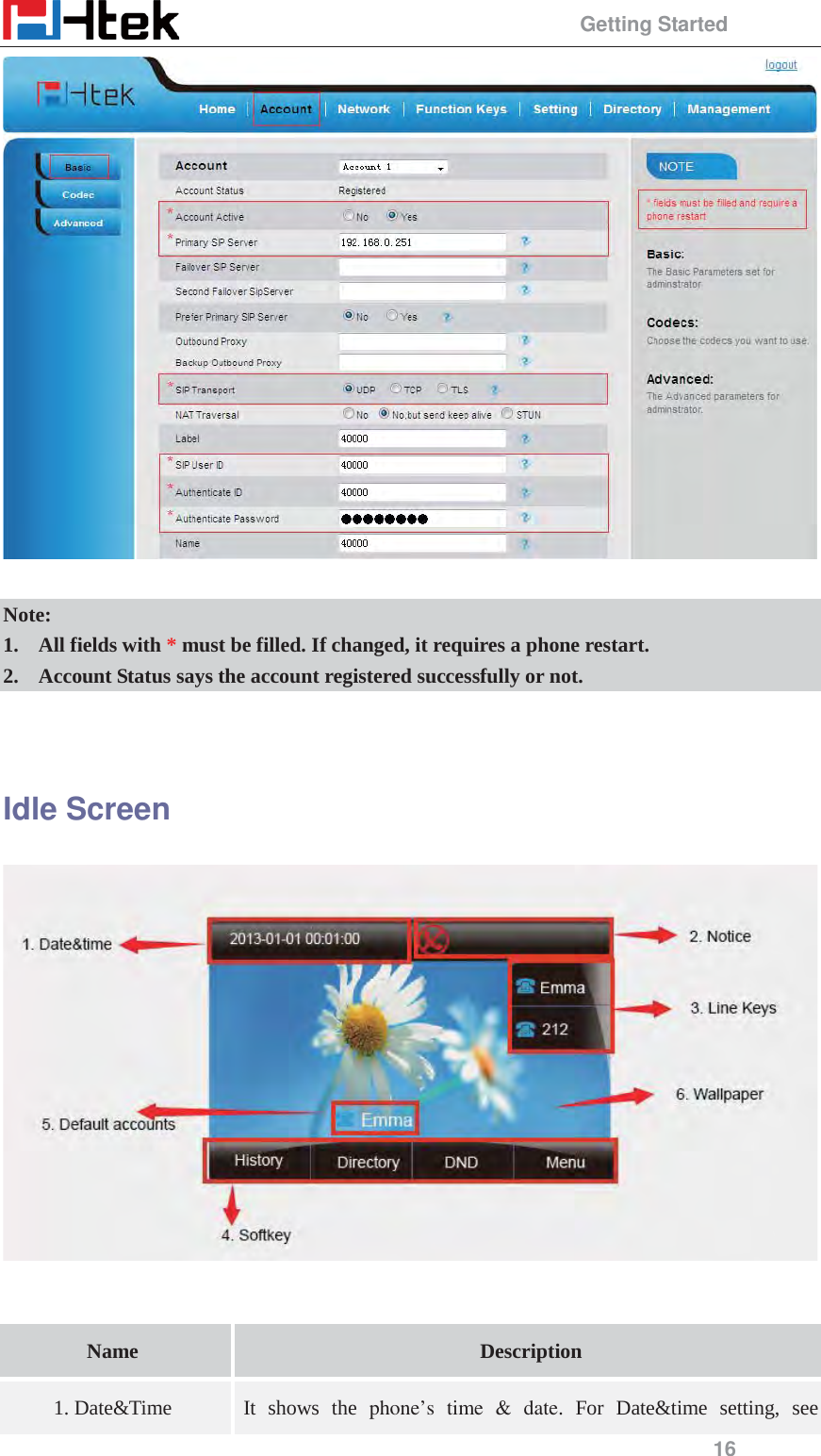                                                 Getting Started 16   Note: 1. All fields with * must be filled. If changed, it requires a phone restart. 2. Account Status says the account registered successfully or not.   Idle Screen    Name  Description 1. Date&amp;Time It shows the phone&rsquo;s time &amp; date. For Date&amp;time setting, see 