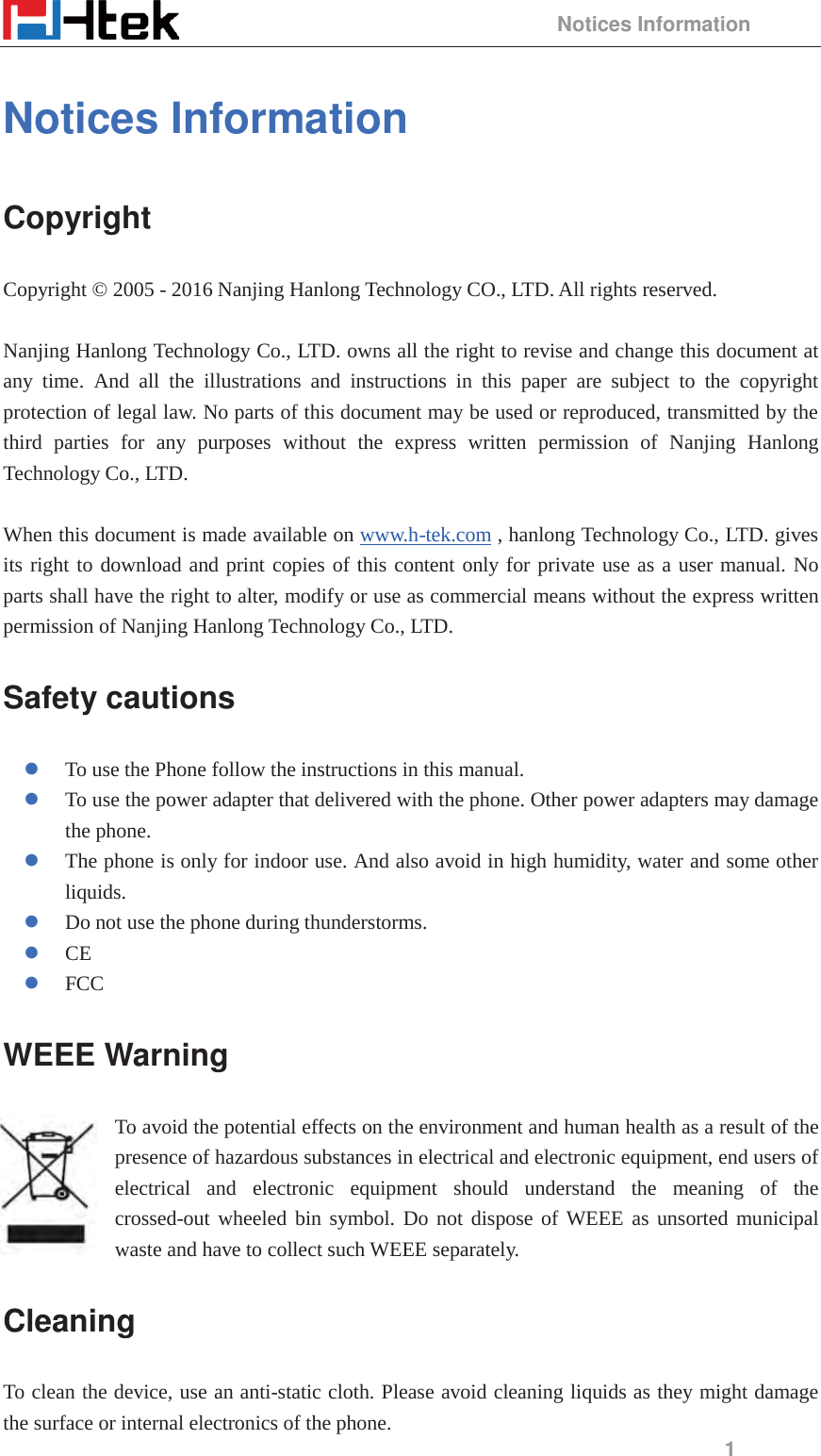                                                 Notices Information 1 Notices Information Copyright Copyright &copy; 2005 - 2016 Nanjing Hanlong Technology CO., LTD. All rights reserved.  Nanjing Hanlong Technology Co., LTD. owns all the right to revise and change this document at any time. And all the illustrations and instructions in this paper are subject to the copyright protection of legal law. No parts of this document may be used or reproduced, transmitted by the third parties for any purposes without the express written permission of Nanjing Hanlong Technology Co., LTD.    When this document is made available on www.h-tek.com , hanlong Technology Co., LTD. gives its right to download and print copies of this content only for private use as a user manual. No parts shall have the right to alter, modify or use as commercial means without the express written permission of Nanjing Hanlong Technology Co., LTD.   Safety cautions z To use the Phone follow the instructions in this manual. z To use the power adapter that delivered with the phone. Other power adapters may damage the phone. z The phone is only for indoor use. And also avoid in high humidity, water and some other liquids. z Do not use the phone during thunderstorms. z CE z FCC WEEE Warning To avoid the potential effects on the environment and human health as a result of the presence of hazardous substances in electrical and electronic equipment, end users of electrical and electronic equipment should understand the meaning of the crossed-out wheeled bin symbol. Do not dispose of WEEE as unsorted municipal waste and have to collect such WEEE separately. Cleaning  To clean the device, use an anti-static cloth. Please avoid cleaning liquids as they might damage the surface or internal electronics of the phone. 
