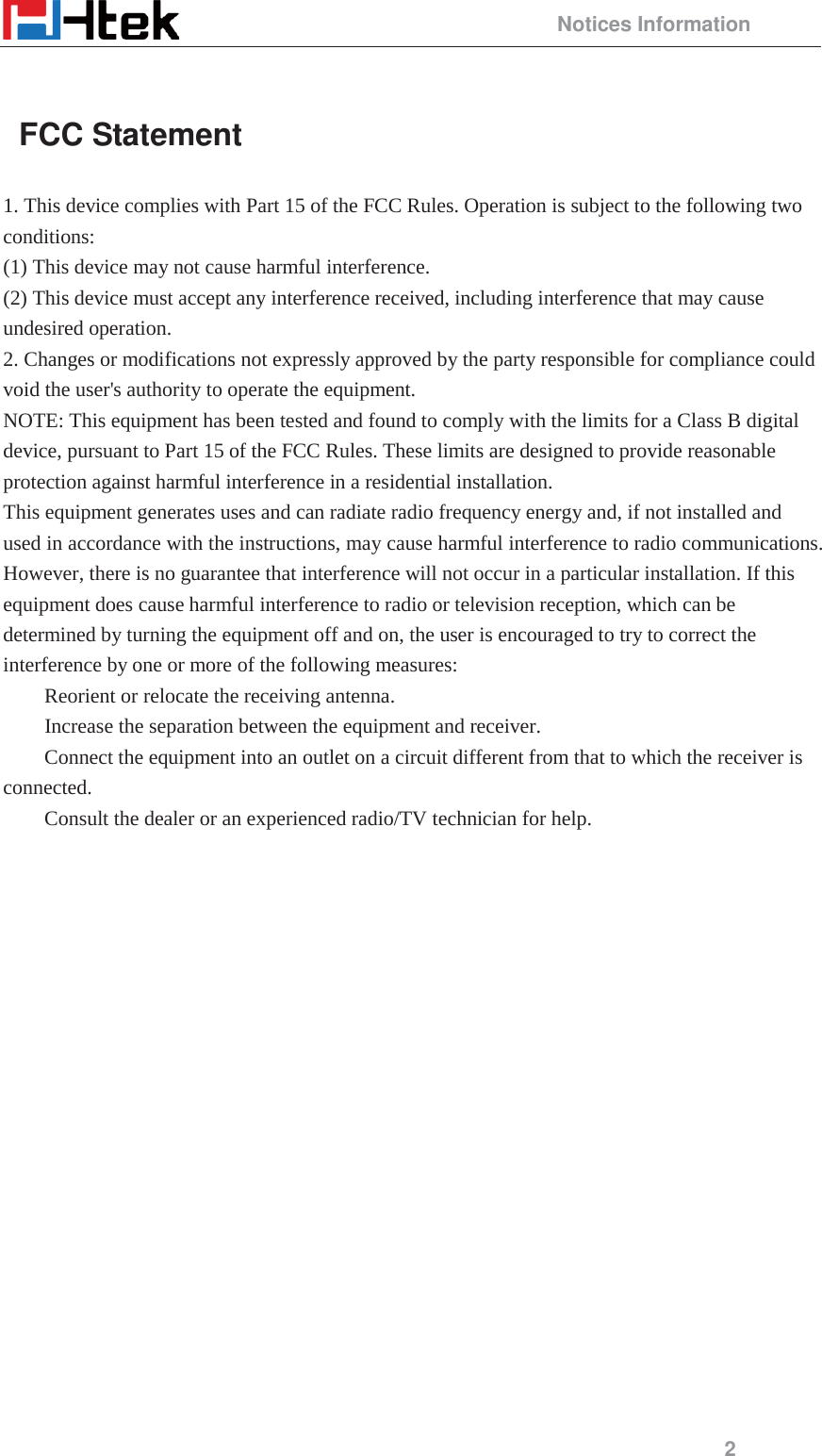                                                 Notices Information 2   FCC Statement 1. This device complies with Part 15 of the FCC Rules. Operation is subject to the following two conditions:  (1) This device may not cause harmful interference.   (2) This device must accept any interference received, including interference that may cause undesired operation.   2. Changes or modifications not expressly approved by the party responsible for compliance could void the user's authority to operate the equipment.   NOTE: This equipment has been tested and found to comply with the limits for a Class B digital device, pursuant to Part 15 of the FCC Rules. These limits are designed to provide reasonable protection against harmful interference in a residential installation.   This equipment generates uses and can radiate radio frequency energy and, if not installed and used in accordance with the instructions, may cause harmful interference to radio communications. However, there is no guarantee that interference will not occur in a particular installation. If this equipment does cause harmful interference to radio or television reception, which can be determined by turning the equipment off and on, the user is encouraged to try to correct the interference by one or more of the following measures:    Reorient or relocate the receiving antenna.    Increase the separation between the equipment and receiver.    Connect the equipment into an outlet on a circuit different from that to which the receiver is connected.   Consult the dealer or an experienced radio/TV technician for help.                   