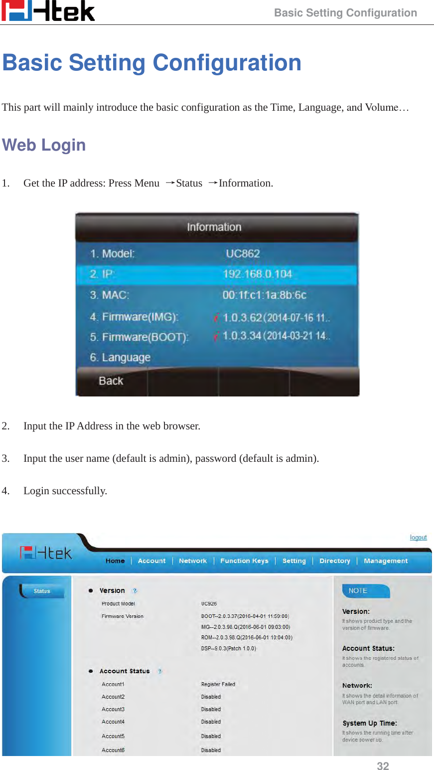                                                 Basic Setting Configuration 32 Basic Setting Configuration This part will mainly introduce the basic configuration as the Time, Language, and Volume&hellip; Web Login 1. Get the IP address: Press Menu  ėStatus  ėInformation.    2. Input the IP Address in the web browser.  3. Input the user name (default is admin), password (default is admin).  4. Login successfully.    