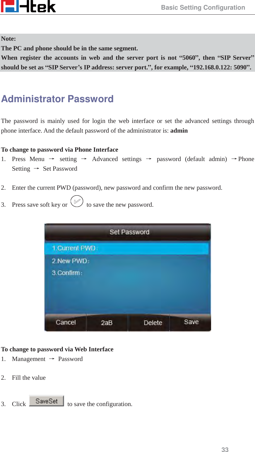                                                 Basic Setting Configuration 33   Note: The PC and phone should be in the same segment. When register the accounts in web and the server port is not &ldquo;5060&rdquo;, then &ldquo;SIP Server&rdquo; should be set as &ldquo;SIP Server&rsquo;s IP address: server port.&rdquo;, for example, &ldquo;192.168.0.122: 5090&rdquo;.  Administrator Password The password is mainly used for login the web interface or set the advanced settings through phone interface. And the default password of the administrator is: admin  To change to password via Phone Interface 1. Press Menu ė setting ė Advanced settings ė password (default admin) ėPhone Setting  ė Set Password  2. Enter the current PWD (password), new password and confirm the new password. 3. Press save soft key or    to save the new password.    To change to password via Web Interface 1. Management  ė Password   2. Fill the value  3. Click    to save the configuration.   