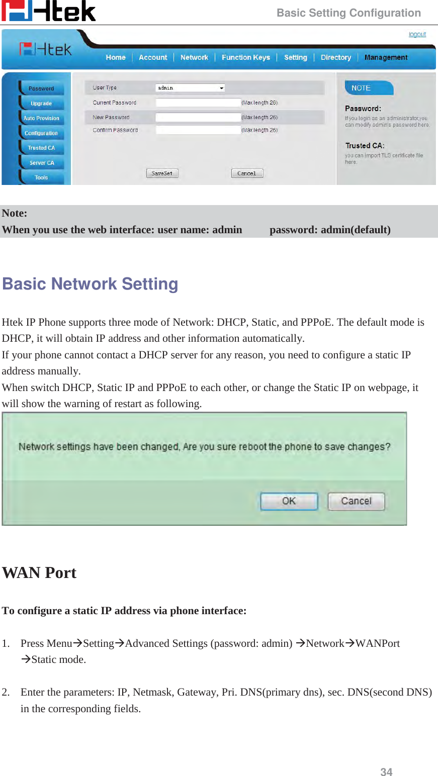                                                 Basic Setting Configuration 34   Note: When you use the web interface: user name: admin          password: admin(default)  Basic Network Setting Htek IP Phone supports three mode of Network: DHCP, Static, and PPPoE. The default mode is DHCP, it will obtain IP address and other information automatically.     If your phone cannot contact a DHCP server for any reason, you need to configure a static IP address manually. When switch DHCP, Static IP and PPPoE to each other, or change the Static IP on webpage, it will show the warning of restart as following.   WAN Port To configure a static IP address via phone interface:  1. Press Menu&AElig;Setting&AElig;Advanced Settings (password: admin) &AElig;Network&AElig;WANPort &AElig;Static mode.  2. Enter the parameters: IP, Netmask, Gateway, Pri. DNS(primary dns), sec. DNS(second DNS) in the corresponding fields.  
