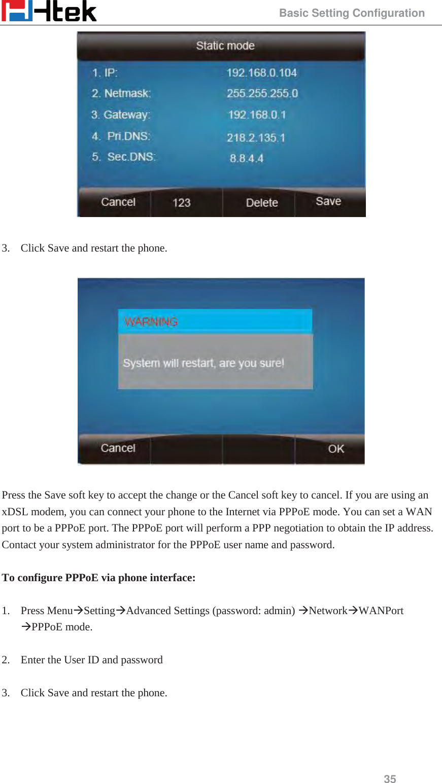                                                 Basic Setting Configuration 35   3. Click Save and restart the phone.    Press the Save soft key to accept the change or the Cancel soft key to cancel. If you are using an xDSL modem, you can connect your phone to the Internet via PPPoE mode. You can set a WAN port to be a PPPoE port. The PPPoE port will perform a PPP negotiation to obtain the IP address. Contact your system administrator for the PPPoE user name and password.  To configure PPPoE via phone interface:  1. Press Menu&AElig;Setting&AElig;Advanced Settings (password: admin) &AElig;Network&AElig;WANPort &AElig;PPPoE mode.  2. Enter the User ID and password  3. Click Save and restart the phone.  