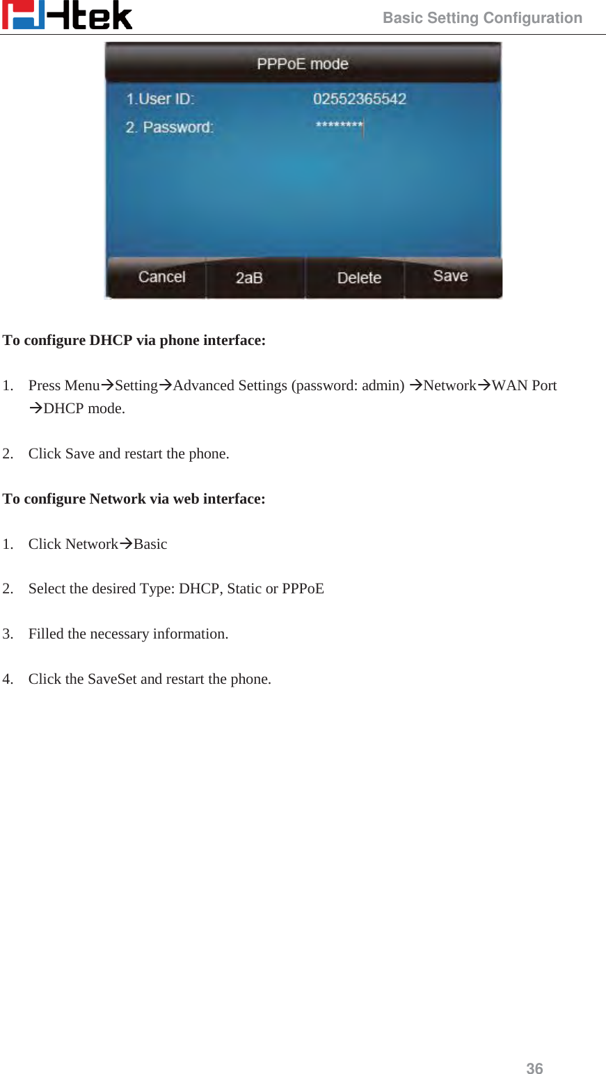                                                 Basic Setting Configuration 36   To configure DHCP via phone interface:  1. Press Menu&AElig;Setting&AElig;Advanced Settings (password: admin) &AElig;Network&AElig;WAN Port &AElig;DHCP mode.  2. Click Save and restart the phone.  To configure Network via web interface:  1. Click Network&AElig;Basic  2. Select the desired Type: DHCP, Static or PPPoE  3. Filled the necessary information.  4. Click the SaveSet and restart the phone.  