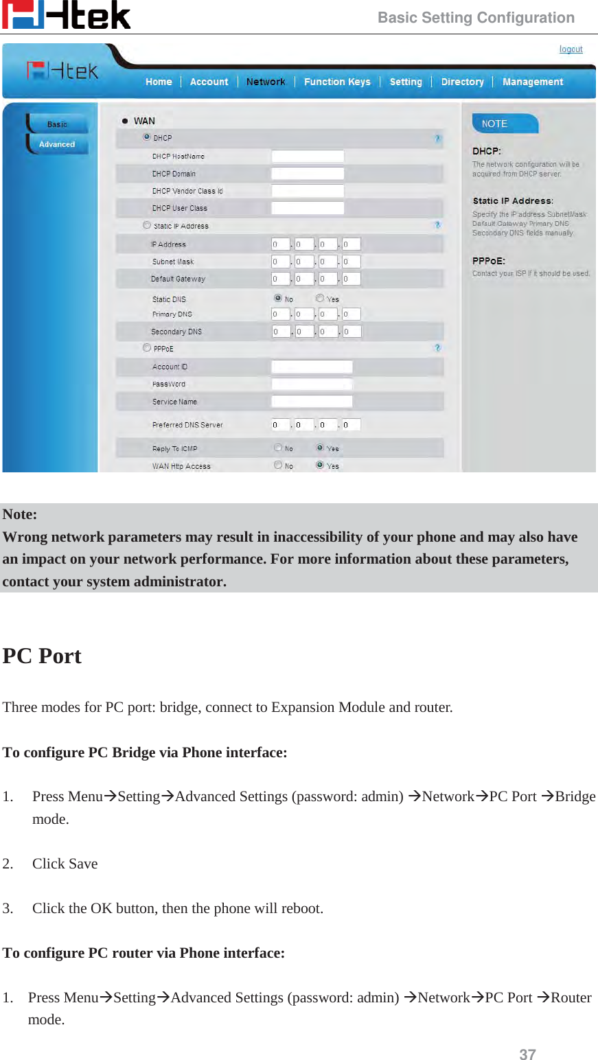                                                 Basic Setting Configuration 37   Note: Wrong network parameters may result in inaccessibility of your phone and may also have an impact on your network performance. For more information about these parameters, contact your system administrator.  PC Port Three modes for PC port: bridge, connect to Expansion Module and router.  To configure PC Bridge via Phone interface:  1. Press Menu&AElig;Setting&AElig;Advanced Settings (password: admin) &AElig;Network&AElig;PC Port &AElig;Bridge mode.  2. Click Save    3. Click the OK button, then the phone will reboot.  To configure PC router via Phone interface:  1. Press Menu&AElig;Setting&AElig;Advanced Settings (password: admin) &AElig;Network&AElig;PC Port &AElig;Router mode. 