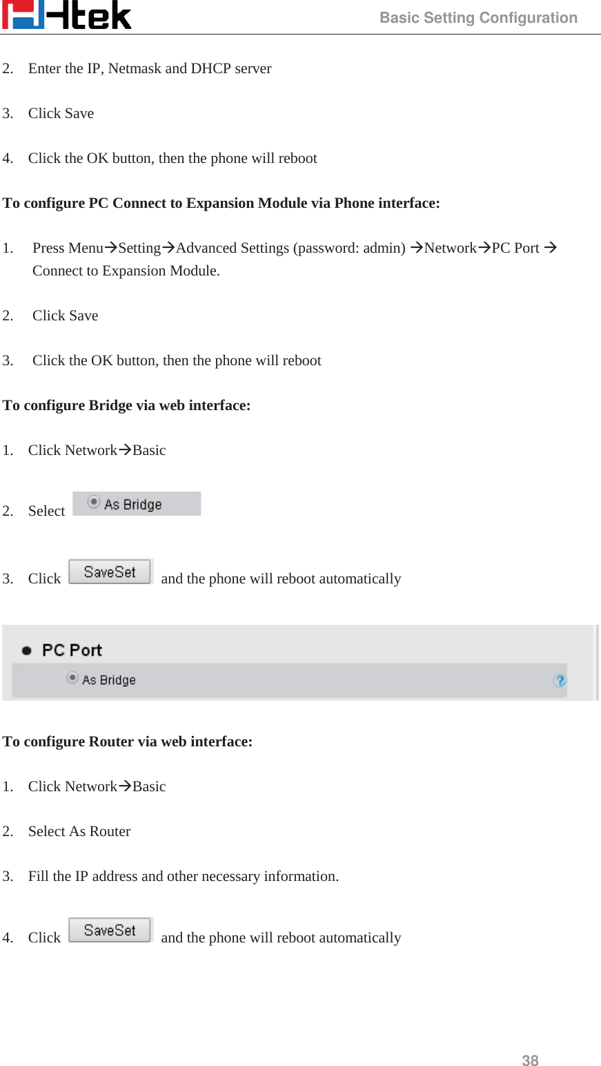                                                 Basic Setting Configuration 38  2. Enter the IP, Netmask and DHCP server  3. Click Save  4. Click the OK button, then the phone will reboot  To configure PC Connect to Expansion Module via Phone interface:  1. Press Menu&AElig;Setting&AElig;Advanced Settings (password: admin) &AElig;Network&AElig;PC Port &AElig; Connect to Expansion Module.  2. Click Save    3. Click the OK button, then the phone will reboot  To configure Bridge via web interface:  1. Click Network&AElig;Basic   2. Select     3. Click    and the phone will reboot automatically    To configure Router via web interface:  1. Click Network&AElig;Basic   2. Select As Router  3. Fill the IP address and other necessary information.  4. Click    and the phone will reboot automatically  
