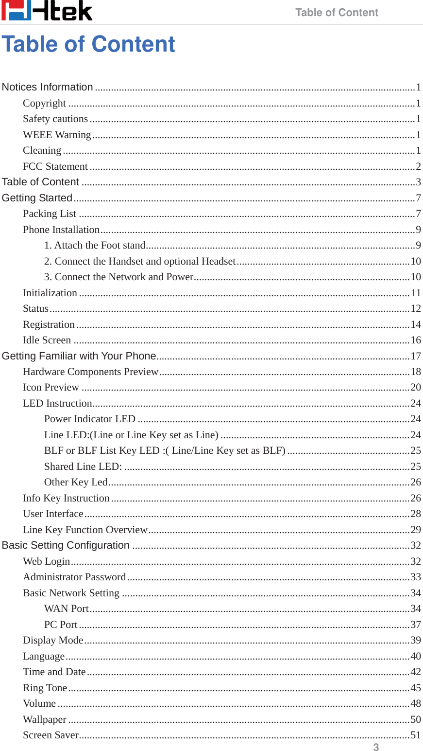                                                 Table of Content 3 Table of Content Notices Information ........................................................................................................................ 1 Copyright .................................................................................................................................. 1 Safety cautions .......................................................................................................................... 1 WEEE Warning ......................................................................................................................... 1 Cleaning .................................................................................................................................... 1 FCC Statement .......................................................................................................................... 2 Table of Content ............................................................................................................................. 3 Getting Started ................................................................................................................................ 7 Packing List .............................................................................................................................. 7 Phone Installation ...................................................................................................................... 9 1. Attach the Foot stand ..................................................................................................... 9 2. Connect the Handset and optional Headset ................................................................. 10 3. Connect the Network and Power ................................................................................. 10 Initialization ............................................................................................................................ 11 Status ....................................................................................................................................... 12 Registration ............................................................................................................................. 14 Idle Screen .............................................................................................................................. 16 Getting Familiar with Your Phone............................................................................................... 17 Hardware Components Preview .............................................................................................. 18 Icon Preview ........................................................................................................................... 20 LED Instruction....................................................................................................................... 24 Power Indicator LED ...................................................................................................... 24 Line LED:(Line or Line Key set as Line) ....................................................................... 24 BLF or BLF List Key LED :( Line/Line Key set as BLF) .............................................. 25 Shared Line LED: ........................................................................................................... 25 Other Key Led ................................................................................................................. 26 Info Key Instruction ................................................................................................................ 26 User Interface .......................................................................................................................... 28 Line Key Function Overview .................................................................................................. 29 Basic Setting Configuration ........................................................................................................ 32 Web Login ............................................................................................................................... 32 Administrator Password .......................................................................................................... 33 Basic Network Setting ............................................................................................................ 34 WAN Port ........................................................................................................................ 34 PC Port ............................................................................................................................ 37 Display Mode .......................................................................................................................... 39 Language ................................................................................................................................. 40 Time and Date ......................................................................................................................... 42 Ring Tone ................................................................................................................................ 45 Volume .................................................................................................................................... 48 Wallpaper ................................................................................................................................ 50 Screen Saver ............................................................................................................................ 51 