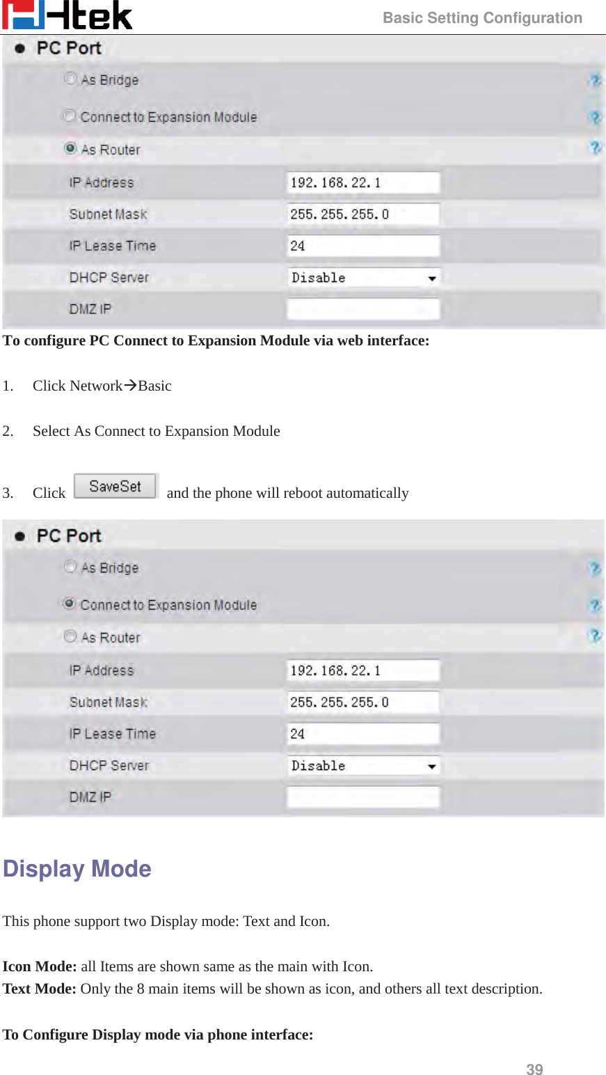                                                 Basic Setting Configuration 39  To configure PC Connect to Expansion Module via web interface:  1. Click Network&AElig;Basic   2. Select As Connect to Expansion Module  3. Click    and the phone will reboot automatically  Display Mode This phone support two Display mode: Text and Icon.  Icon Mode: all Items are shown same as the main with Icon. Text Mode: Only the 8 main items will be shown as icon, and others all text description.  To Configure Display mode via phone interface: 