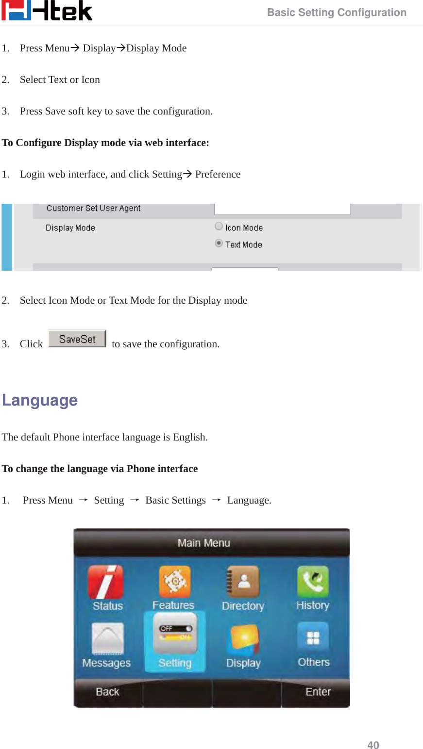                                                 Basic Setting Configuration 40  1. Press Menu&AElig; Display&AElig;Display Mode  2. Select Text or Icon  3. Press Save soft key to save the configuration.  To Configure Display mode via web interface:  1. Login web interface, and click Setting&AElig; Preference    2. Select Icon Mode or Text Mode for the Display mode  3. Click    to save the configuration.  Language The default Phone interface language is English.    To change the language via Phone interface  1. Press Menu  ė Setting ė Basic Settings ė Language.    