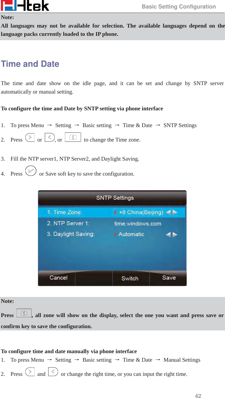                                                 Basic Setting Configuration 42 Note: All languages may not be available for selection. The available languages depend on the language packs currently loaded to the IP phone.  Time and Date The time and date show on the idle page, and it can be set and change by SNTP server automatically or manual setting.  To configure the time and Date by SNTP setting via phone interface  1. To press Menu  ė Setting ė Basic setting ė  Time &amp; Date  ė SNTP Settings 2. Press   or  , or    to change the Time zone.  3. Fill the NTP server1, NTP Server2, and Daylight Saving. 4. Press    or Save soft key to save the configuration.    Note: Press , all zone will show on the display, select the one you want and press save or confirm key to save the configuration.   To configure time and date manually via phone interface 1. To press Menu  ė Setting ė Basic setting ė  Time &amp; Date  ė Manual Settings 2. Press   and    or change the right time, or you can input the right time. 