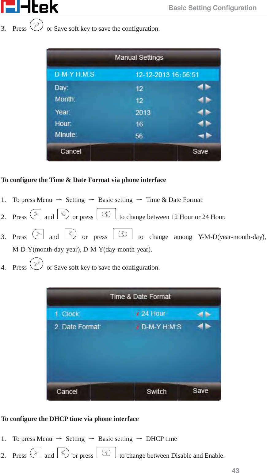                                                 Basic Setting Configuration 43 3. Press    or Save soft key to save the configuration.    To configure the Time &amp; Date Format via phone interface  1. To press Menu  ė Setting ė Basic setting ė  Time &amp; Date Format 2. Press   and   or press    to change between 12 Hour or 24 Hour. 3. Press   and   or  press   to  change  among  Y-M-D(year-month-day), M-D-Y(month-day-year), D-M-Y(day-month-year). 4. Press    or Save soft key to save the configuration.    To configure the DHCP time via phone interface  1. To press Menu  ė Setting ė Basic setting ė DHCP time 2. Press   and   or press    to change between Disable and Enable. 