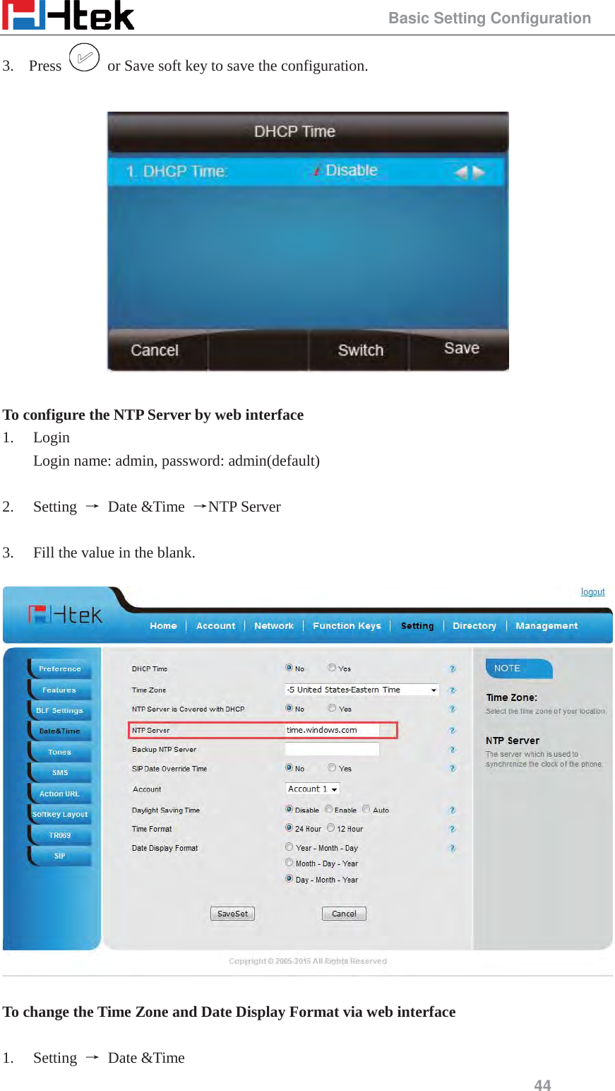                                                 Basic Setting Configuration 44 3. Press    or Save soft key to save the configuration.    To configure the NTP Server by web interface 1. Login Login name: admin, password: admin(default)  2. Setting  ė Date &amp;Time ėNTP Server  3. Fill the value in the blank.    To change the Time Zone and Date Display Format via web interface  1. Setting  ė Date &amp;Time 