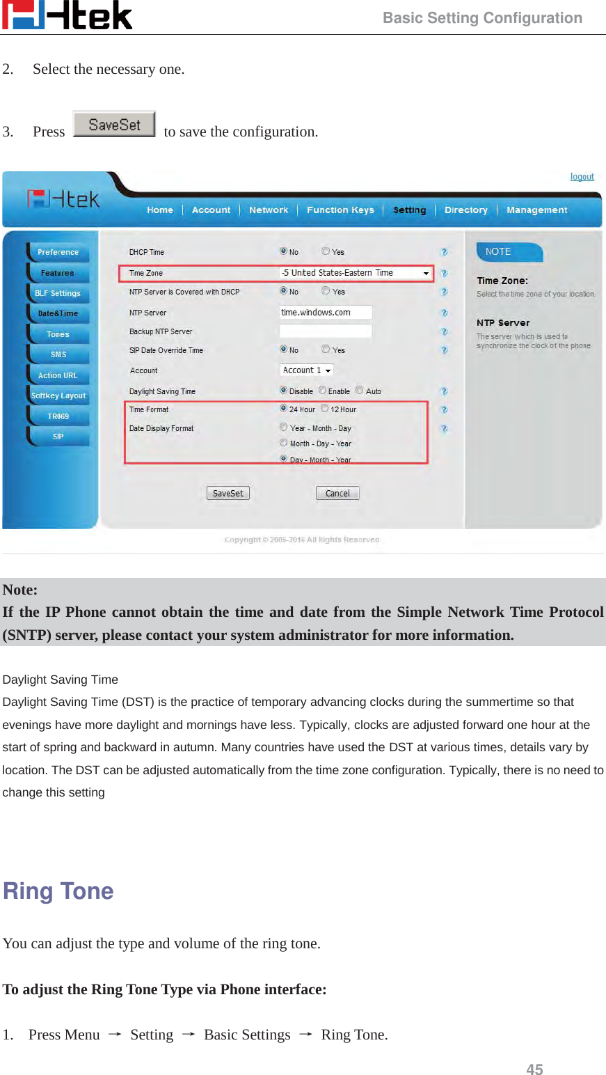                                                 Basic Setting Configuration 45  2. Select the necessary one.    3. Press    to save the configuration.    Note: If the IP Phone cannot obtain the time and date from the Simple Network Time Protocol (SNTP) server, please contact your system administrator for more information.  Daylight Saving Time Daylight Saving Time (DST) is the practice of temporary advancing clocks during the summertime so that evenings have more daylight and mornings have less. Typically, clocks are adjusted forward one hour at the start of spring and backward in autumn. Many countries have used the DST at various times, details vary by location. The DST can be adjusted automatically from the time zone configuration. Typically, there is no need to change this setting   Ring Tone You can adjust the type and volume of the ring tone.  To adjust the Ring Tone Type via Phone interface:  1. Press Menu  ė Setting ė Basic Settings ė Ring Tone. 