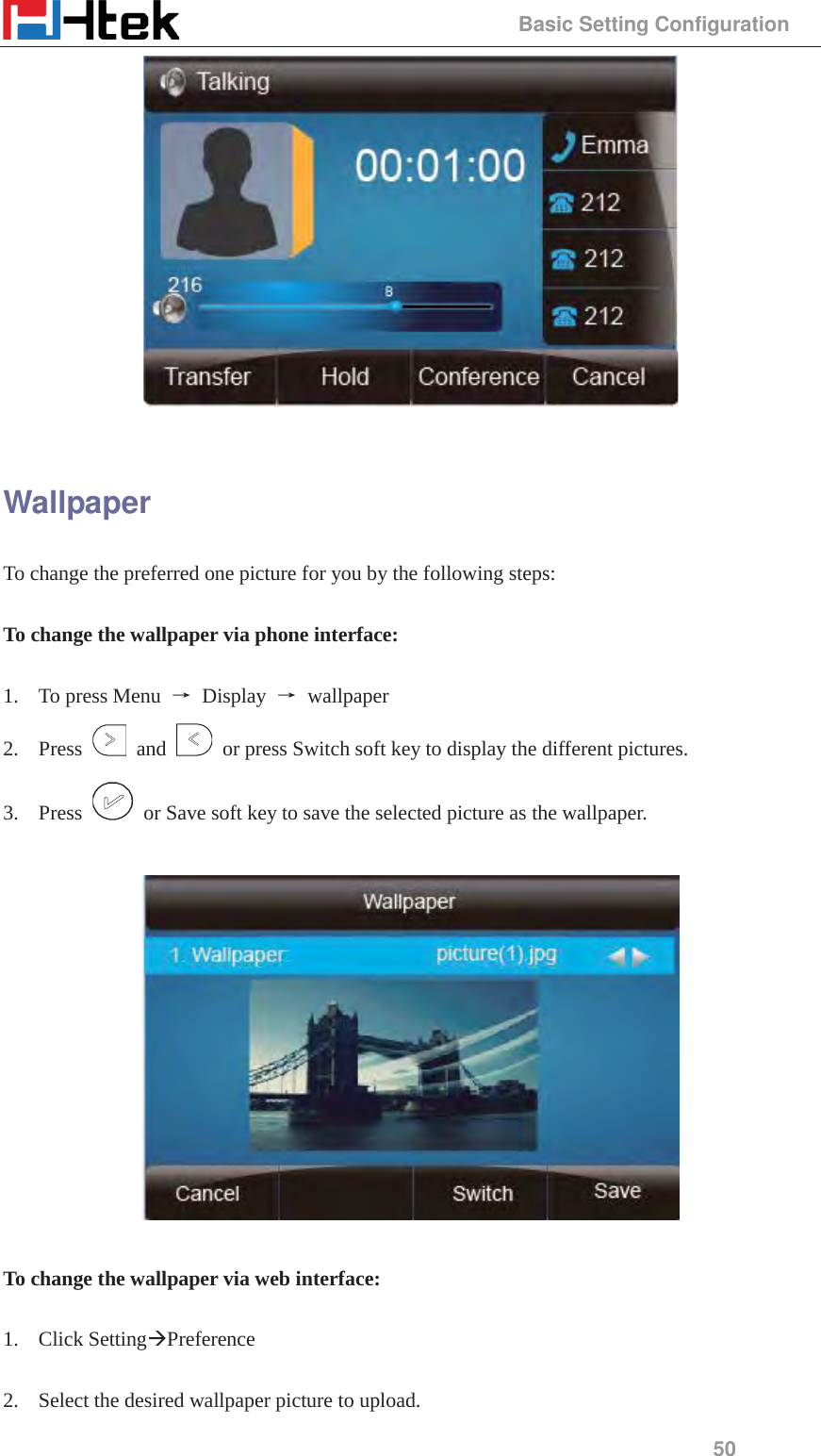                                                 Basic Setting Configuration 50   Wallpaper To change the preferred one picture for you by the following steps:  To change the wallpaper via phone interface:  1. To press Menu  ė Display ė wallpaper 2. Press   and    or press Switch soft key to display the different pictures. 3. Press    or Save soft key to save the selected picture as the wallpaper.    To change the wallpaper via web interface:  1. Click Setting&AElig;Preference   2. Select the desired wallpaper picture to upload. 