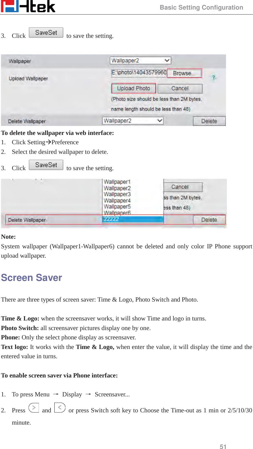                                                 Basic Setting Configuration 51  3. Click    to save the setting.   To delete the wallpaper via web interface: 1. Click Setting&AElig;Preference 2. Select the desired wallpaper to delete. 3. Click    to save the setting.  Note:  System wallpaper (Wallpaper1-Wallpaper6) cannot be deleted and only color IP Phone support upload wallpaper. Screen Saver There are three types of screen saver: Time &amp; Logo, Photo Switch and Photo.  Time &amp; Logo: when the screensaver works, it will show Time and logo in turns. Photo Switch: all screensaver pictures display one by one. Phone: Only the select phone display as screensaver. Text logo: It works with the Time &amp; Logo, when enter the value, it will display the time and the entered value in turns.  To enable screen saver via Phone interface:    1. To press Menu  ė Display ė Screensaver...  2. Press   and    or press Switch soft key to Choose the Time-out as 1 min or 2/5/10/30 minute.  