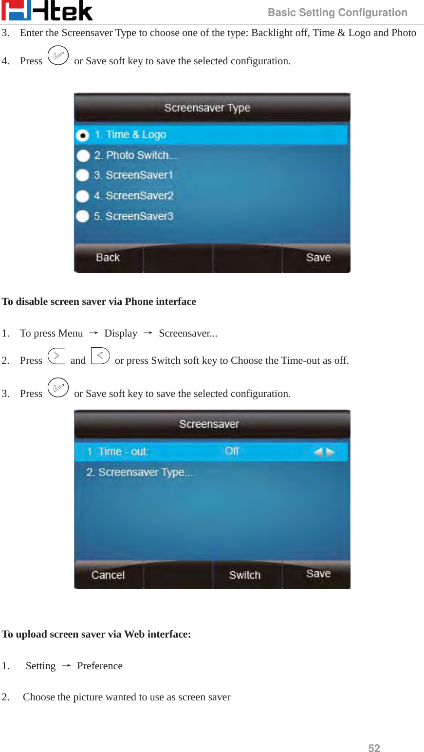                                                 Basic Setting Configuration 52 3. Enter the Screensaver Type to choose one of the type: Backlight off, Time &amp; Logo and Photo   4. Press    or Save soft key to save the selected configuration.    To disable screen saver via Phone interface   1. To press Menu  ė Display ė Screensaver...  2. Press   and    or press Switch soft key to Choose the Time-out as off. 3. Press    or Save soft key to save the selected configuration.    To upload screen saver via Web interface:  1.   Setting ė Preference  2. Choose the picture wanted to use as screen saver  