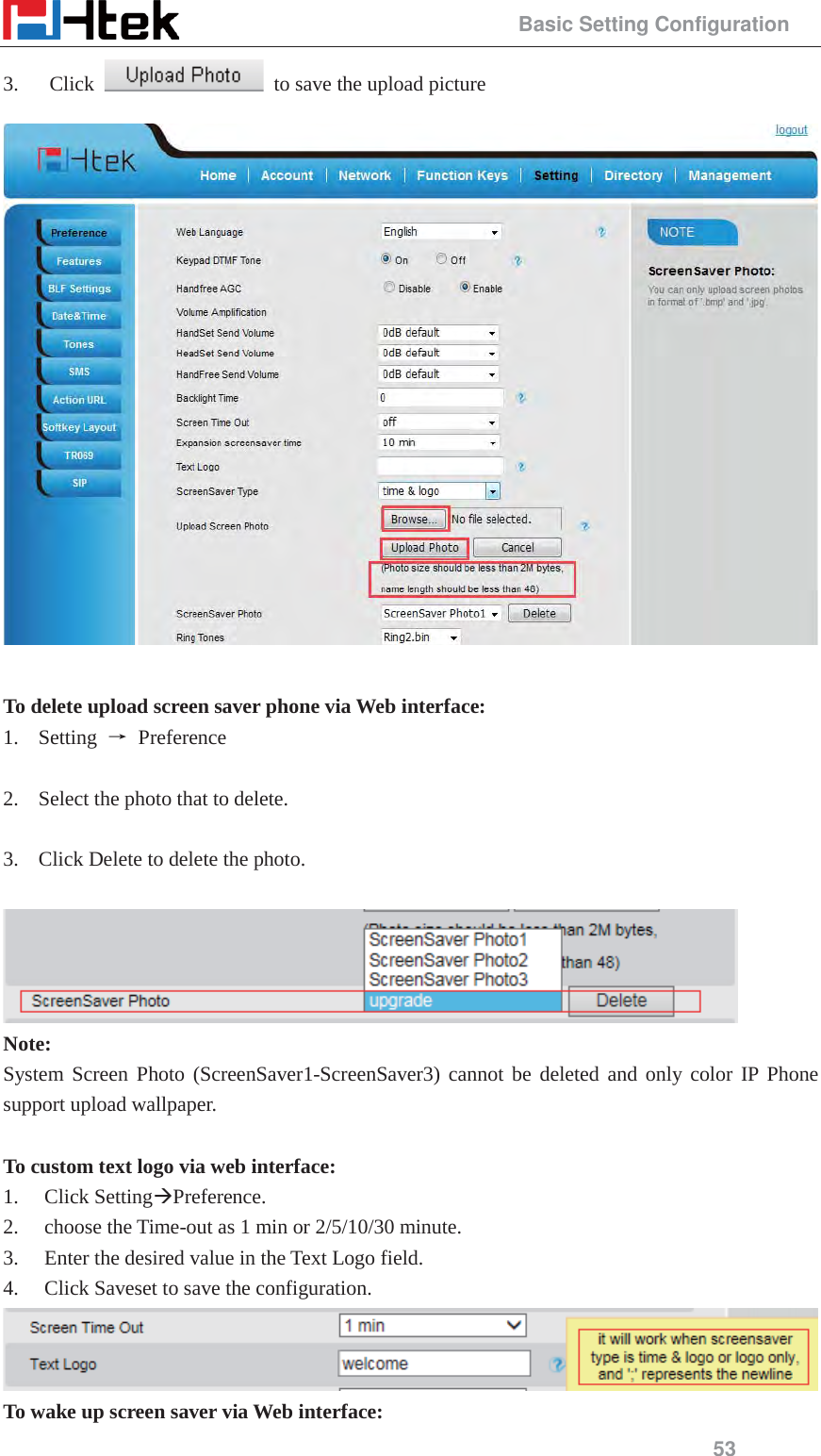                                                 Basic Setting Configuration 53 3.   Click    to save the upload picture   To delete upload screen saver phone via Web interface: 1. Setting  ė Preference  2. Select the photo that to delete.        3. Click Delete to delete the photo.   Note: System Screen Photo (ScreenSaver1-ScreenSaver3) cannot be deleted and only color IP Phone support upload wallpaper.  To custom text logo via web interface: 1. Click Setting&AElig;Preference. 2. choose the Time-out as 1 min or 2/5/10/30 minute. 3. Enter the desired value in the Text Logo field. 4. Click Saveset to save the configuration.  To wake up screen saver via Web interface: 
