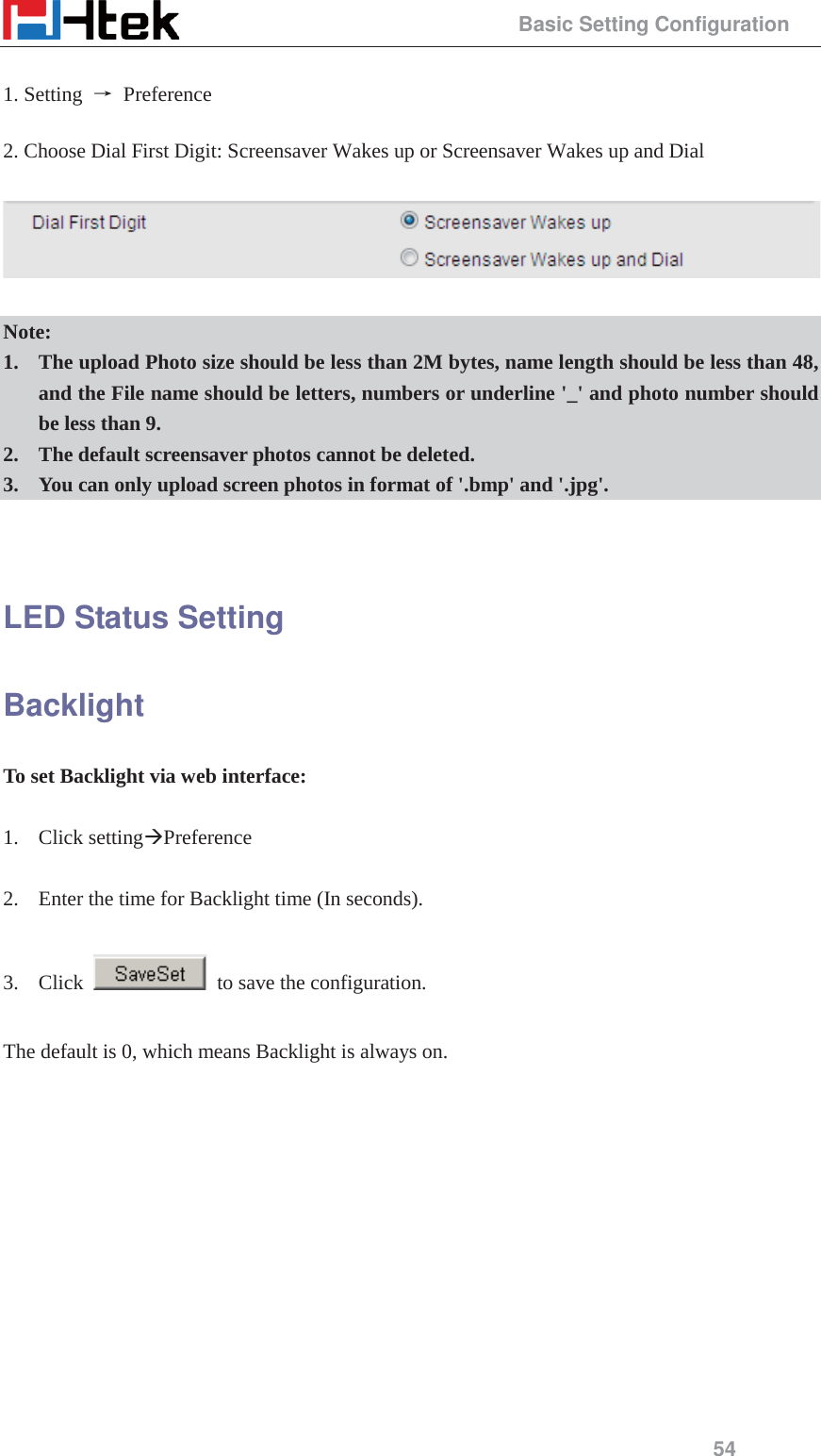                                                 Basic Setting Configuration 54  1. Setting  ė Preference  2. Choose Dial First Digit: Screensaver Wakes up or Screensaver Wakes up and Dial    Note: 1. The upload Photo size should be less than 2M bytes, name length should be less than 48, and the File name should be letters, numbers or underline '_' and photo number should be less than 9. 2. The default screensaver photos cannot be deleted. 3. You can only upload screen photos in format of '.bmp' and '.jpg'.   LED Status Setting Backlight To set Backlight via web interface:  1. Click setting&AElig;Preference  2. Enter the time for Backlight time (In seconds).  3. Click    to save the configuration.  The default is 0, which means Backlight is always on.    