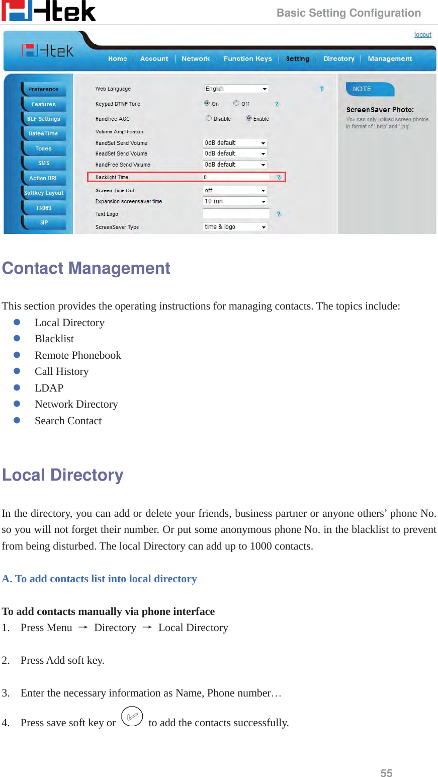                                                 Basic Setting Configuration 55  Contact Management This section provides the operating instructions for managing contacts. The topics include: z Local Directory z Blacklist z Remote Phonebook z Call History z LDAP z Network Directory z Search Contact  Local Directory In the directory, you can add or delete your friends, business partner or anyone others&rsquo; phone No. so you will not forget their number. Or put some anonymous phone No. in the blacklist to prevent from being disturbed. The local Directory can add up to 1000 contacts.  A. To add contacts list into local directory  To add contacts manually via phone interface 1. Press Menu  ė Directory ė Local Directory   2. Press Add soft key.      3. Enter the necessary information as Name, Phone number&hellip; 4. Press save soft key or    to add the contacts successfully.  