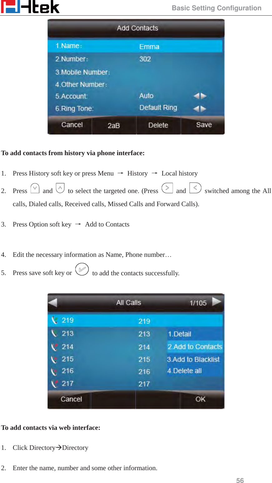                                                 Basic Setting Configuration 56   To add contacts from history via phone interface:  1. Press History soft key or press Menu  ė History ė Local history 2. Press   and    to select the targeted one. (Press   and    switched among the All calls, Dialed calls, Received calls, Missed Calls and Forward Calls).  3. Press Option soft key  ė  Add to Contacts   4. Edit the necessary information as Name, Phone number&hellip; 5. Press save soft key or    to add the contacts successfully.    To add contacts via web interface:  1. Click Directory&AElig;Directory  2. Enter the name, number and some other information. 