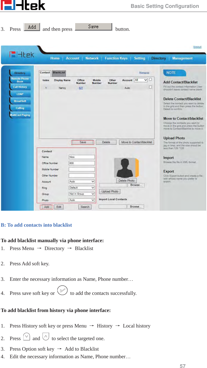                                                 Basic Setting Configuration 57  3. Press    and then press   button.    B: To add contacts into blacklist  To add blacklist manually via phone interface: 1. Press Menu  ė Directory ė Blacklist  2. Press Add soft key.  3. Enter the necessary information as Name, Phone number&hellip; 4. Press save soft key or    to add the contacts successfully.  To add blacklist from history via phone interface:  1. Press History soft key or press Menu  ė History ė Local history 2. Press   and    to select the targeted one. 3. Press Option soft key  ė  Add to Blacklist 4. Edit the necessary information as Name, Phone number&hellip; 