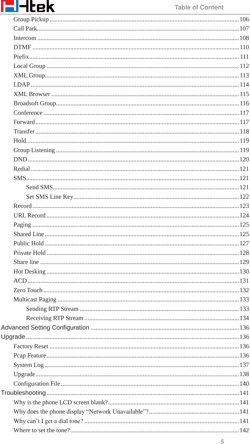                                                 Table of Content 5 Group Pickup ........................................................................................................................ 106 Call Park ................................................................................................................................ 107 Intercom ................................................................................................................................ 108 DTMF ................................................................................................................................... 110 Prefix ..................................................................................................................................... 111 Local Group .......................................................................................................................... 112 XML Group ........................................................................................................................... 113 LDAP .................................................................................................................................... 114 XML Browser ....................................................................................................................... 115 Broadsoft Group .................................................................................................................... 116 Conference ............................................................................................................................ 117 Forward ................................................................................................................................. 117 Transfer ................................................................................................................................. 118 Hold....................................................................................................................................... 119 Group Listening .................................................................................................................... 119 DND ...................................................................................................................................... 120 Redial .................................................................................................................................... 121 SMS....................................................................................................................................... 121 Send SMS ...................................................................................................................... 121 Set SMS Line Key ......................................................................................................... 122 Record ................................................................................................................................... 123 URL Record .......................................................................................................................... 124 Paging ................................................................................................................................... 125 Shared Line ........................................................................................................................... 125 Public Hold ........................................................................................................................... 127 Private Hold .......................................................................................................................... 128 Share line .............................................................................................................................. 129 Hot Desking .......................................................................................................................... 130 ACD ...................................................................................................................................... 131 Zero Touch ............................................................................................................................ 132 Multicast Paging ................................................................................................................... 133 Sending RTP Stream ..................................................................................................... 133 Receiving RTP Stream .................................................................................................. 134 Advanced Setting Configuration .............................................................................................. 136 Upgrade ....................................................................................................................................... 136 Factory Reset ........................................................................................................................ 136 Pcap Feature .......................................................................................................................... 136 System Log ........................................................................................................................... 137 Upgrade ................................................................................................................................. 138 Configuration File ................................................................................................................. 140 Troubleshooting .......................................................................................................................... 141 Why is the phone LCD screen blank? ................................................................................... 141 Why does the phone display &ldquo;Network Unavailable&rdquo;? ......................................................... 141 Why can&rsquo;t I get a dial tone? .................................................................................................. 141 Where to set the tone? ........................................................................................................... 142 
