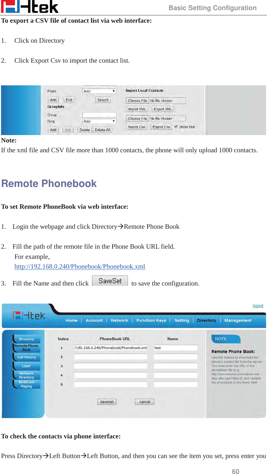                                                 Basic Setting Configuration 60 To export a CSV file of contact list via web interface:  1. Click on Directory  2. Click Export Csv to import the contact list.    Note: If the xml file and CSV file more than 1000 contacts, the phone will only upload 1000 contacts.  Remote Phonebook To set Remote PhoneBook via web interface:  1. Login the webpage and click Directory&AElig;Remote Phone Book  2. Fill the path of the remote file in the Phone Book URL field.   For example,   http://192.168.0.240/Phonebook/Phonebook.xml 3. Fill the Name and then click    to save the configuration.    To check the contacts via phone interface:  Press Directory&AElig;Left Button&AElig;Left Button, and then you can see the item you set, press enter you 
