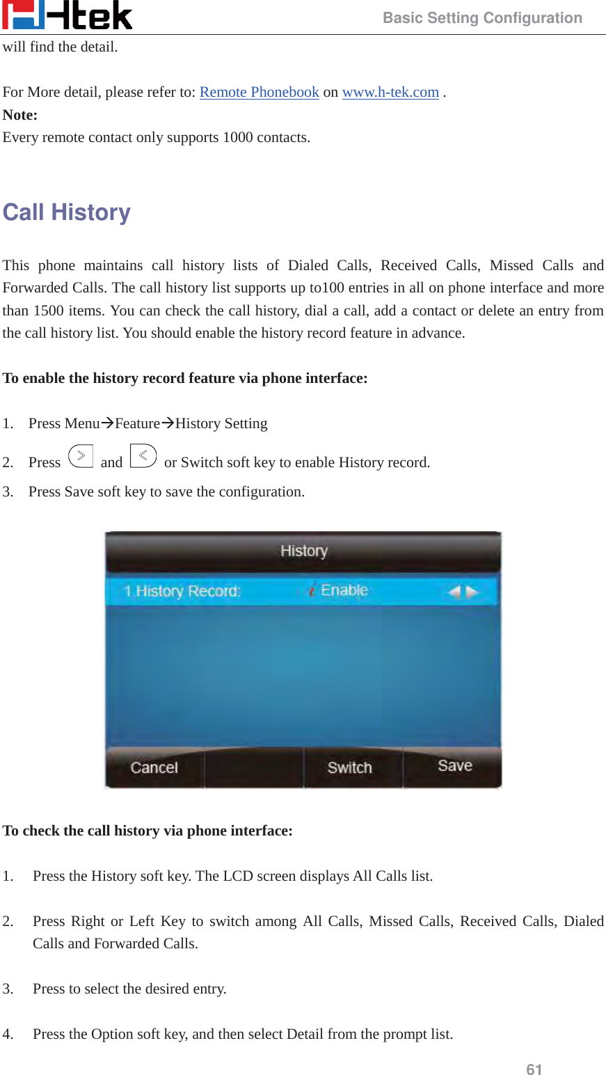                                                 Basic Setting Configuration 61 will find the detail.  For More detail, please refer to: Remote Phonebook on www.h-tek.com . Note: Every remote contact only supports 1000 contacts.  Call History This phone maintains call history lists of Dialed Calls, Received Calls, Missed Calls and Forwarded Calls. The call history list supports up to100 entries in all on phone interface and more than 1500 items. You can check the call history, dial a call, add a contact or delete an entry from the call history list. You should enable the history record feature in advance.  To enable the history record feature via phone interface:  1. Press Menu&AElig;Feature&AElig;History Setting   2. Press   and    or Switch soft key to enable History record. 3. Press Save soft key to save the configuration.    To check the call history via phone interface:  1. Press the History soft key. The LCD screen displays All Calls list.  2. Press Right or Left Key to switch among All Calls, Missed Calls, Received Calls, Dialed Calls and Forwarded Calls.  3. Press to select the desired entry.  4. Press the Option soft key, and then select Detail from the prompt list. 