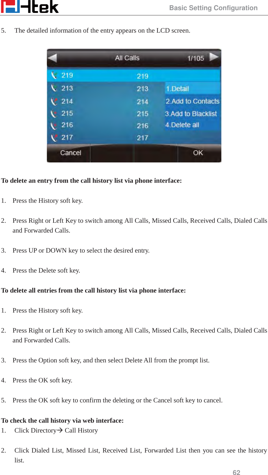                                                 Basic Setting Configuration 62  5. The detailed information of the entry appears on the LCD screen.    To delete an entry from the call history list via phone interface:  1. Press the History soft key.  2. Press Right or Left Key to switch among All Calls, Missed Calls, Received Calls, Dialed Calls and Forwarded Calls.  3. Press UP or DOWN key to select the desired entry.  4. Press the Delete soft key.  To delete all entries from the call history list via phone interface:  1. Press the History soft key.  2. Press Right or Left Key to switch among All Calls, Missed Calls, Received Calls, Dialed Calls and Forwarded Calls.  3. Press the Option soft key, and then select Delete All from the prompt list.  4. Press the OK soft key.  5. Press the OK soft key to confirm the deleting or the Cancel soft key to cancel.  To check the call history via web interface: 1. Click Directory&AElig; Call History  2. Click Dialed List, Missed List, Received List, Forwarded List then you can see the history list. 