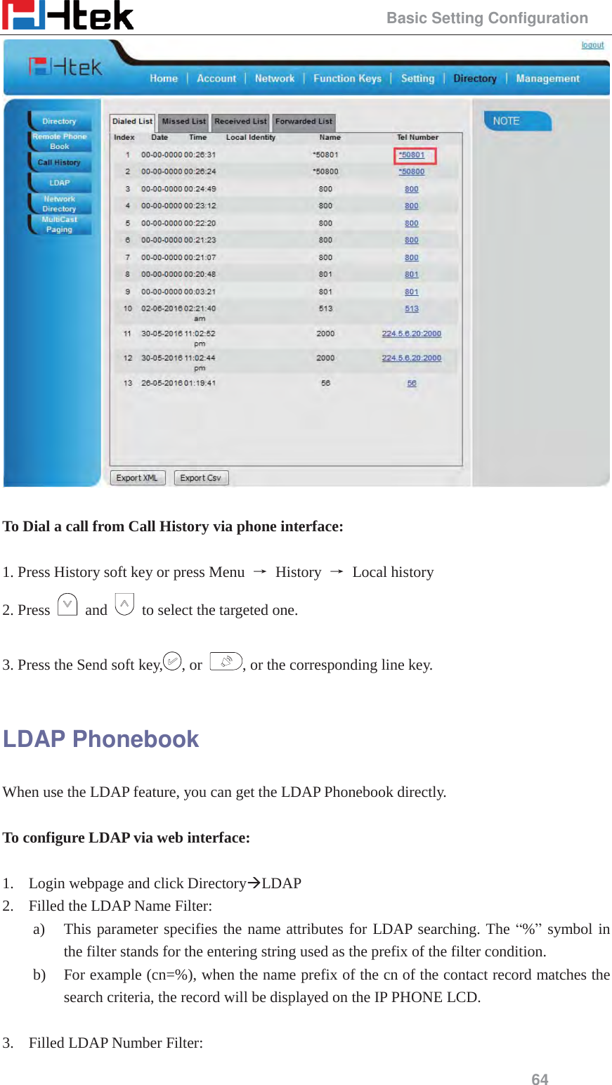                                                 Basic Setting Configuration 64   To Dial a call from Call History via phone interface:  1. Press History soft key or press Menu  ė History ė Local history 2. Press   and    to select the targeted one.  3. Press the Send soft key, , or  , or the corresponding line key.  LDAP Phonebook When use the LDAP feature, you can get the LDAP Phonebook directly.  To configure LDAP via web interface:  1. Login webpage and click Directory&AElig;LDAP 2. Filled the LDAP Name Filter: a) This parameter specifies the name attributes for LDAP searching. The &ldquo;%&rdquo; symbol in the filter stands for the entering string used as the prefix of the filter condition. b) For example (cn=%), when the name prefix of the cn of the contact record matches the search criteria, the record will be displayed on the IP PHONE LCD.  3. Filled LDAP Number Filter:   