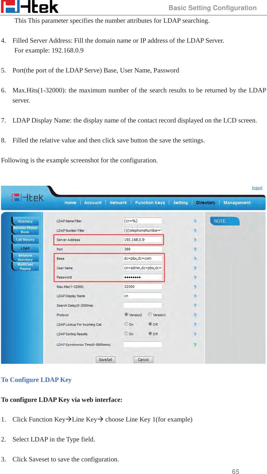                                                 Basic Setting Configuration 65 This This parameter specifies the number attributes for LDAP searching.  4. Filled Server Address: Fill the domain name or IP address of the LDAP Server.   For example: 192.168.0.9  5. Port(the port of the LDAP Serve) Base, User Name, Password  6. Max.Hits(1-32000): the maximum number of the search results to be returned by the LDAP server.  7. LDAP Display Name: the display name of the contact record displayed on the LCD screen.  8. Filled the relative value and then click save button the save the settings.  Following is the example screenshot for the configuration.     To Configure LDAP Key  To configure LDAP Key via web interface:  1. Click Function Key&AElig;Line Key&AElig; choose Line Key 1(for example)  2. Select LDAP in the Type field.  3. Click Saveset to save the configuration. 