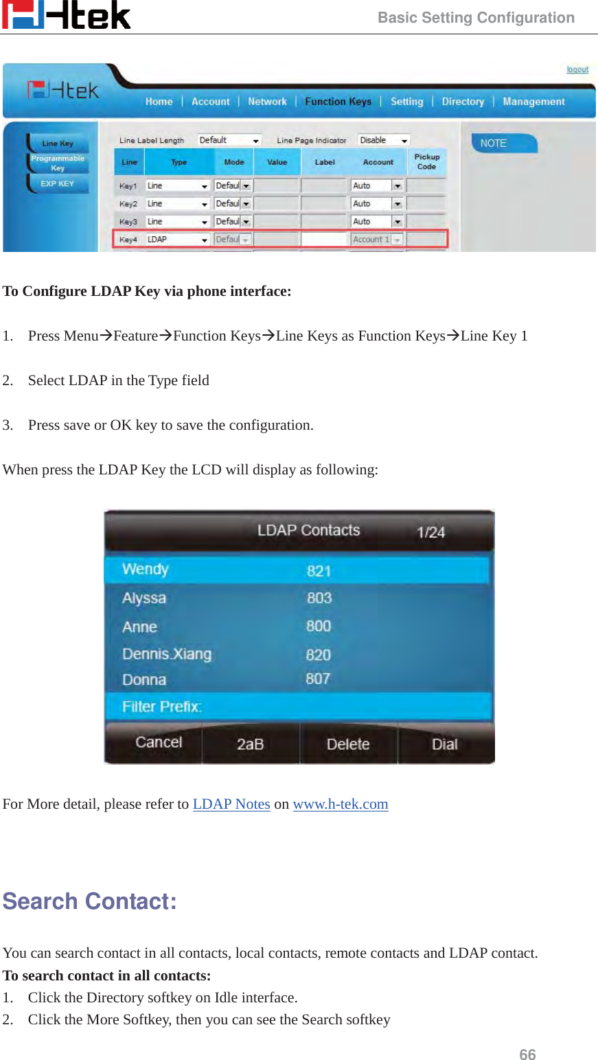                                                 Basic Setting Configuration 66    To Configure LDAP Key via phone interface:  1. Press Menu&AElig;Feature&AElig;Function Keys&AElig;Line Keys as Function Keys&AElig;Line Key 1    2. Select LDAP in the Type field  3. Press save or OK key to save the configuration.  When press the LDAP Key the LCD will display as following:    For More detail, please refer to LDAP Notes on www.h-tek.com    Search Contact: You can search contact in all contacts, local contacts, remote contacts and LDAP contact. To search contact in all contacts: 1. Click the Directory softkey on Idle interface. 2. Click the More Softkey, then you can see the Search softkey 