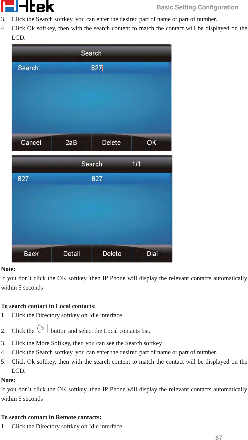                                                 Basic Setting Configuration 67 3. Click the Search softkey, you can enter the desired part of name or part of number. 4. Click Ok softkey, then with the search content to match the contact will be displayed on the LCD.   Note: If you don&rsquo;t click the OK softkey, then IP Phone will display the relevant contacts automatically within 5 seconds  To search contact in Local contacts: 1. Click the Directory softkey on Idle interface. 2. Click the    button and select the Local contacts list. 3. Click the More Softkey, then you can see the Search softkey 4. Click the Search softkey, you can enter the desired part of name or part of number. 5. Click Ok softkey, then with the search content to match the contact will be displayed on the LCD. Note: If you don&rsquo;t click the OK softkey, then IP Phone will display the relevant contacts automatically within 5 seconds  To search contact in Remote contacts: 1. Click the Directory softkey on Idle interface. 