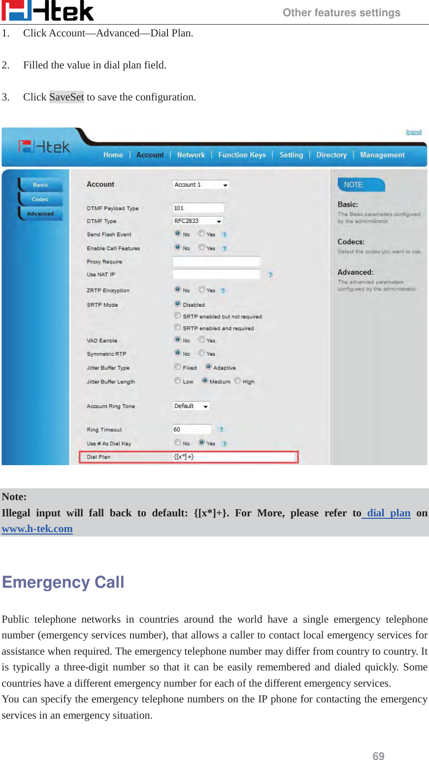                                                 Other features settings 69 1. Click Account&mdash;Advanced&mdash;Dial Plan.  2. Filled the value in dial plan field.  3. Click SaveSet to save the configuration.    Note: Illegal input will fall back to default: {[x*]+}. For More, please refer to dial plan on www.h-tek.com   Emergency Call Public telephone networks in countries around the world have a single emergency telephone number (emergency services number), that allows a caller to contact local emergency services for assistance when required. The emergency telephone number may differ from country to country. It is typically a three-digit number so that it can be easily remembered and dialed quickly. Some countries have a different emergency number for each of the different emergency services. You can specify the emergency telephone numbers on the IP phone for contacting the emergency services in an emergency situation.  