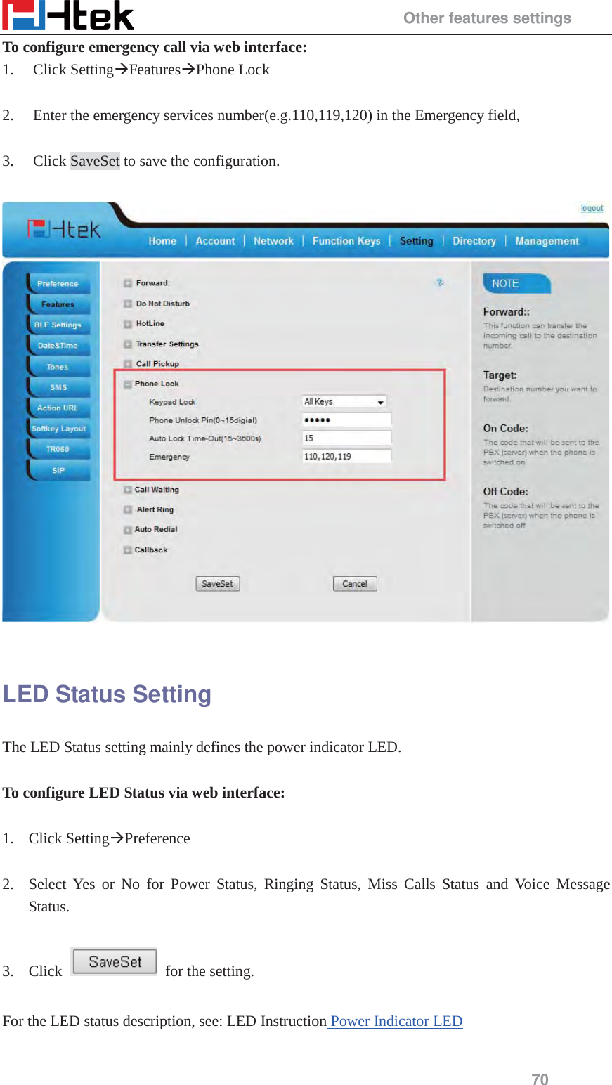                                                 Other features settings 70 To configure emergency call via web interface: 1. Click Setting&AElig;Features&AElig;Phone Lock  2. Enter the emergency services number(e.g.110,119,120) in the Emergency field,  3. Click SaveSet to save the configuration.    LED Status Setting The LED Status setting mainly defines the power indicator LED.  To configure LED Status via web interface:  1. Click Setting&AElig;Preference   2. Select Yes or No for Power Status, Ringing Status, Miss Calls Status and Voice Message Status.  3. Click    for the setting.    For the LED status description, see: LED Instruction Power Indicator LED  