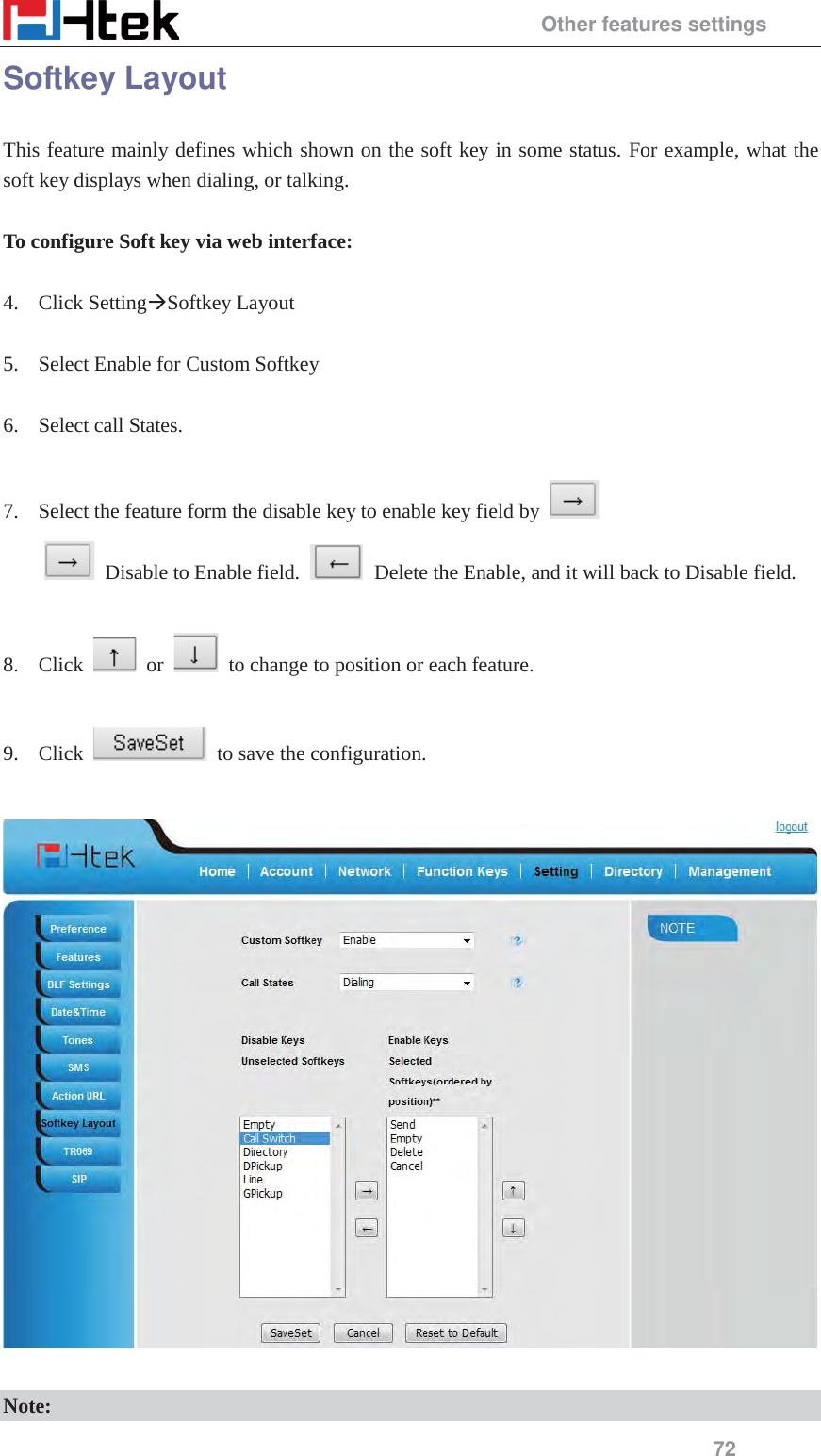                                                 Other features settings 72 Softkey Layout This feature mainly defines which shown on the soft key in some status. For example, what the soft key displays when dialing, or talking.  To configure Soft key via web interface:  4. Click Setting&AElig;Softkey Layout  5. Select Enable for Custom Softkey  6. Select call States.  7. Select the feature form the disable key to enable key field by     Disable to Enable field.     Delete the Enable, and it will back to Disable field.  8. Click   or    to change to position or each feature.  9. Click    to save the configuration.    Note: 