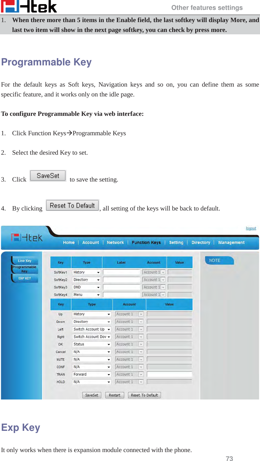                                                 Other features settings 73 1. When there more than 5 items in the Enable field, the last softkey will display More, and last two item will show in the next page softkey, you can check by press more.  Programmable Key For the default keys as Soft keys, Navigation keys and so on, you can define them as some specific feature, and it works only on the idle page.  To configure Programmable Key via web interface:  1. Click Function Keys&AElig;Programmable Keys  2. Select the desired Key to set.  3. Click    to save the setting.    4. By clicking  , all setting of the keys will be back to default.    Exp Key It only works when there is expansion module connected with the phone.   